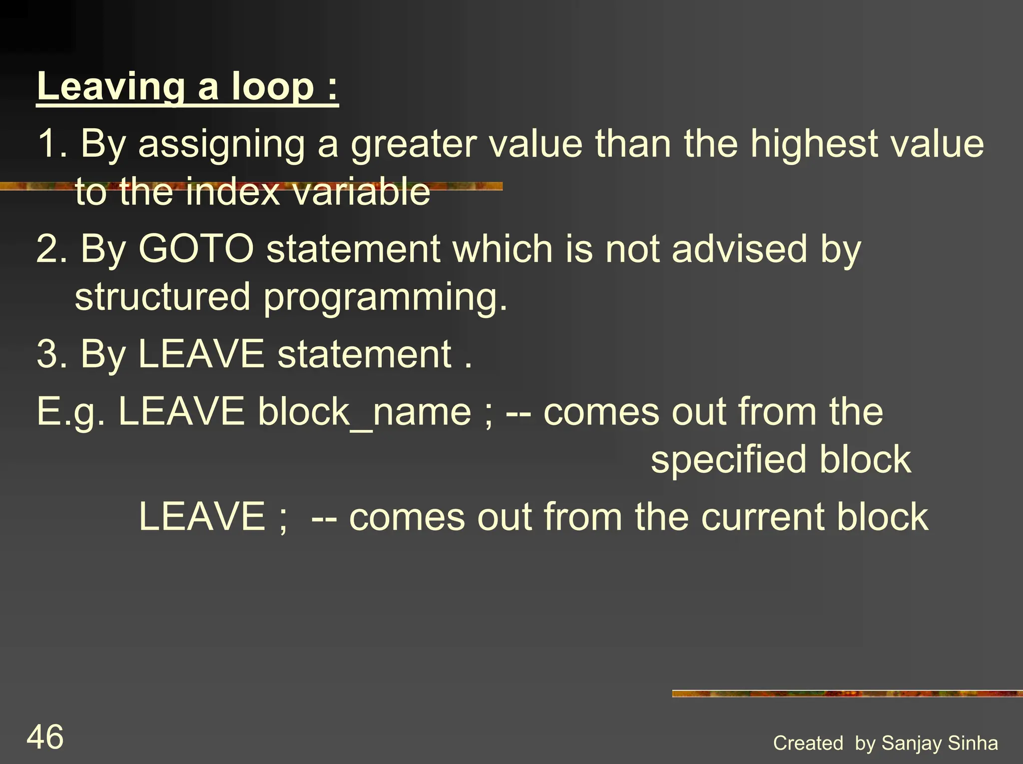 Created by Sanjay Sinha 46 Leaving a loop : 1. By assigning a greater value than the highest value to the index variable 2. By GOTO statement which is not advised by structured programming. 3. By LEAVE statement . E.g. LEAVE block_name ; -- comes out from the specified block LEAVE ; -- comes out from the current block 