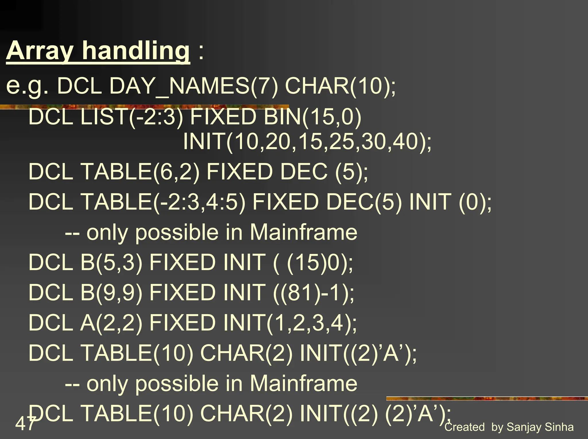Created by Sanjay Sinha 47 Array handling : e.g. DCL DAY_NAMES(7) CHAR(10); DCL LIST(-2:3) FIXED BIN(15,0) INIT(10,20,15,25,30,40); DCL TABLE(6,2) FIXED DEC (5); DCL TABLE(-2:3,4:5) FIXED DEC(5) INIT (0); -- only possible in Mainframe DCL B(5,3) FIXED INIT ( (15)0); DCL B(9,9) FIXED INIT ((81)-1); DCL A(2,2) FIXED INIT(1,2,3,4); DCL TABLE(10) CHAR(2) INIT((2)’A’); -- only possible in Mainframe DCL TABLE(10) CHAR(2) INIT((2) (2)’A’); 