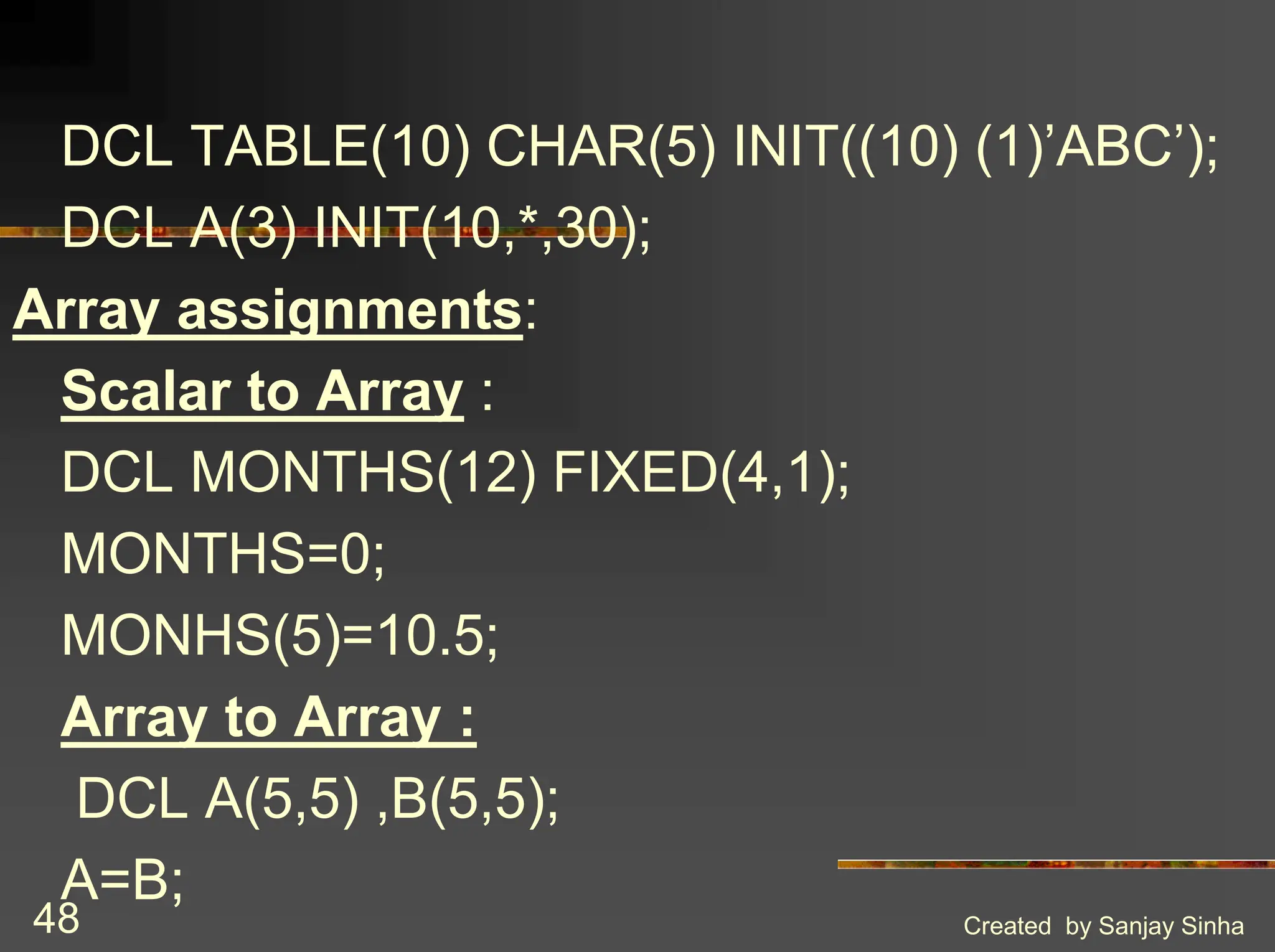 Created by Sanjay Sinha 48 DCL TABLE(10) CHAR(5) INIT((10) (1)’ABC’); DCL A(3) INIT(10,*,30); Array assignments: Scalar to Array : DCL MONTHS(12) FIXED(4,1); MONTHS=0; MONHS(5)=10.5; Array to Array : DCL A(5,5) ,B(5,5); A=B; 