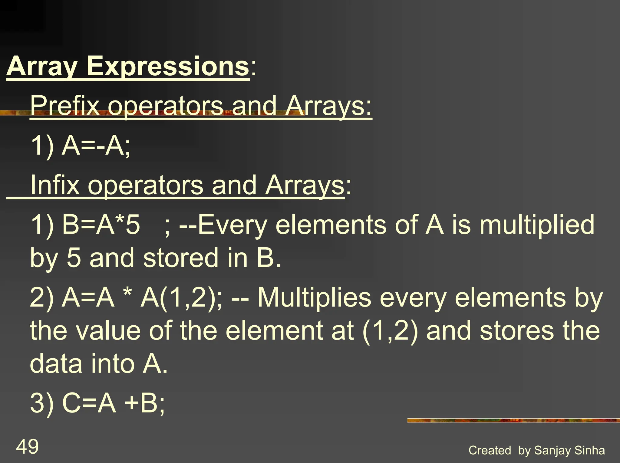 Created by Sanjay Sinha 49 Array Expressions: Prefix operators and Arrays: 1) A=-A; Infix operators and Arrays: 1) B=A*5 ; --Every elements of A is multiplied by 5 and stored in B. 2) A=A * A(1,2); -- Multiplies every elements by the value of the element at (1,2) and stores the data into A. 3) C=A +B; 