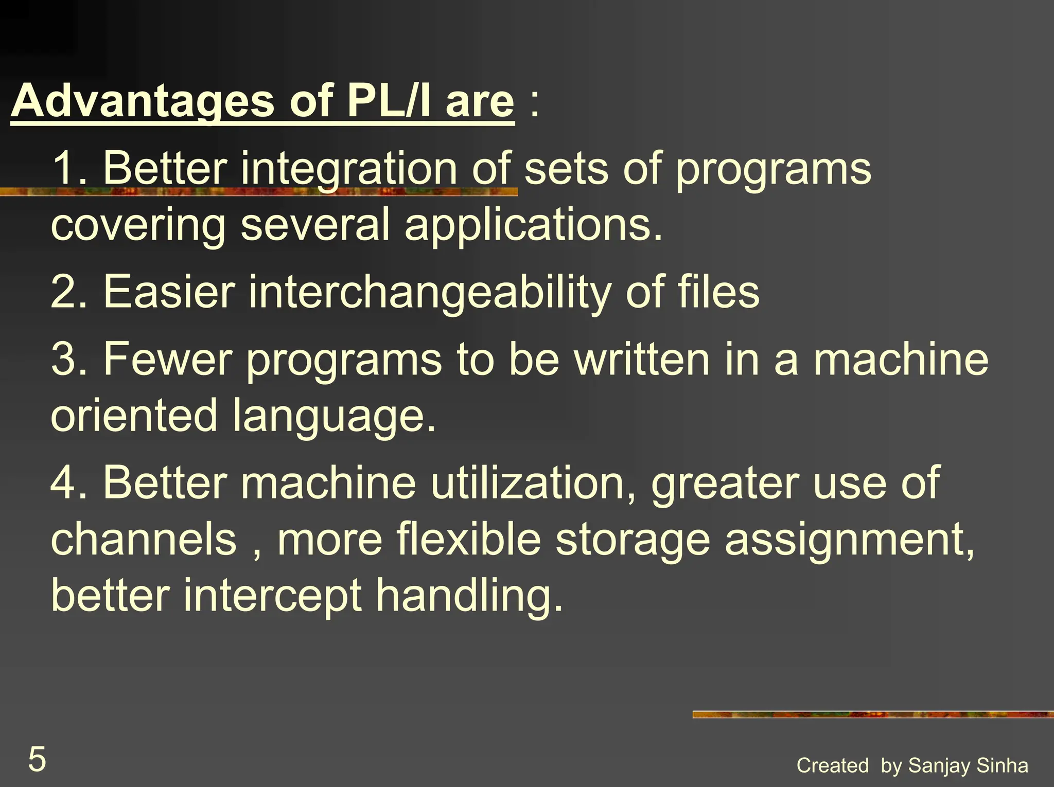 Created by Sanjay Sinha 5 Advantages of PL/I are : 1. Better integration of sets of programs covering several applications. 2. Easier interchangeability of files 3. Fewer programs to be written in a machine oriented language. 4. Better machine utilization, greater use of channels , more flexible storage assignment, better intercept handling. 