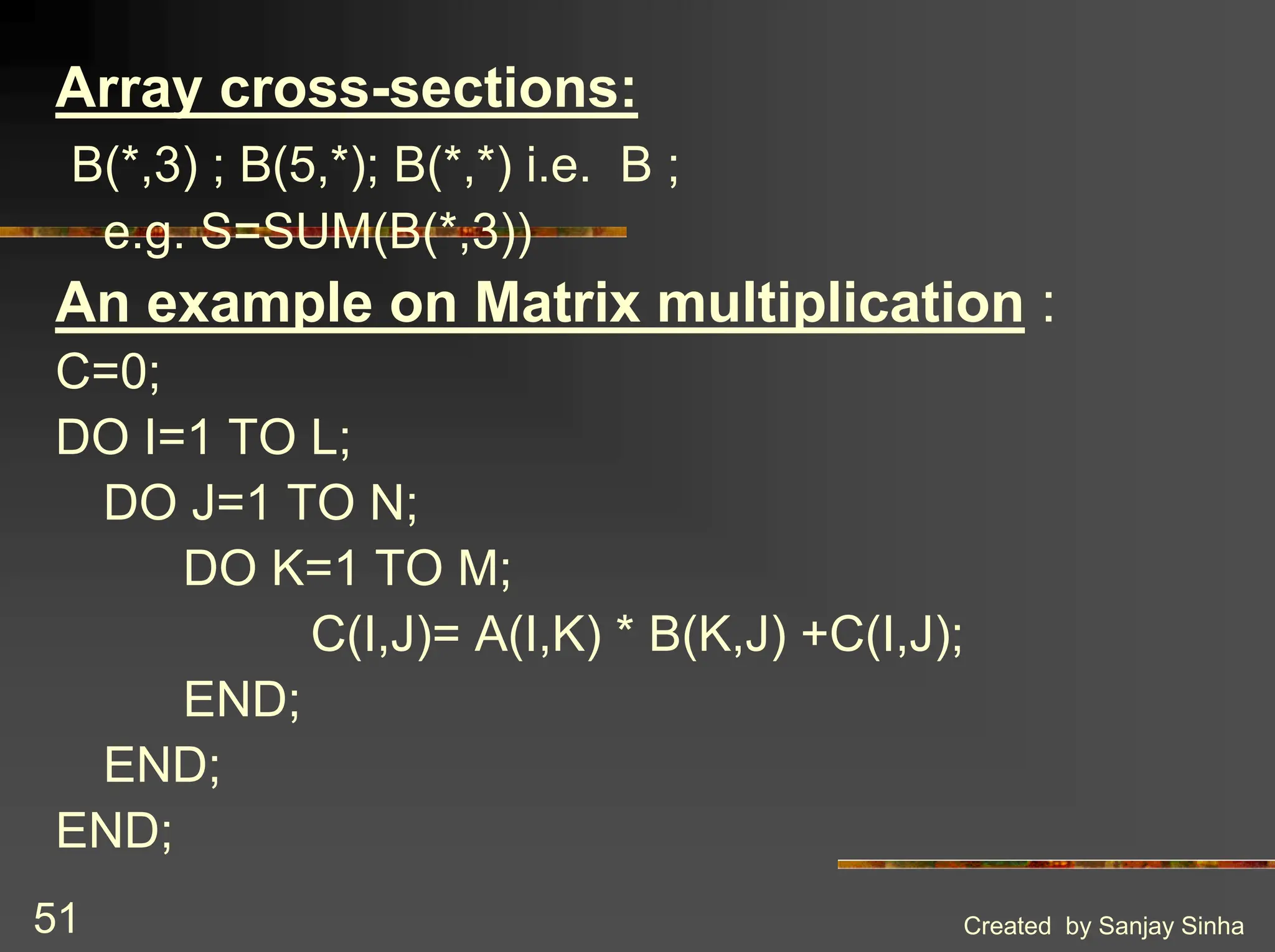 Created by Sanjay Sinha 51 Array cross-sections: B(*,3) ; B(5,*); B(*,*) i.e. B ; e.g. S=SUM(B(*,3)) An example on Matrix multiplication : C=0; DO I=1 TO L; DO J=1 TO N; DO K=1 TO M; C(I,J)= A(I,K) * B(K,J) +C(I,J); END; END; END; 