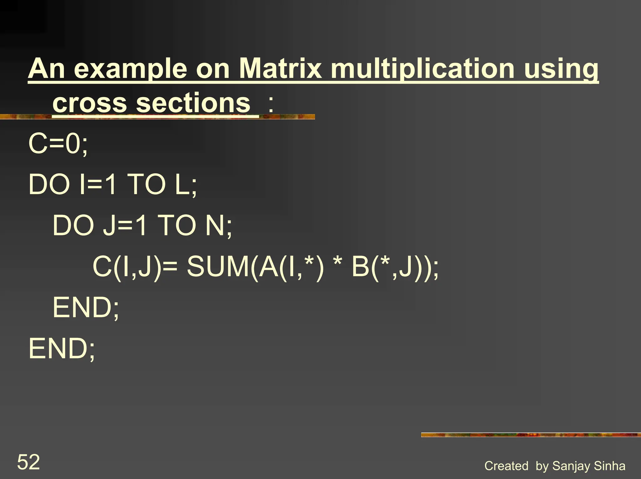 Created by Sanjay Sinha 52 An example on Matrix multiplication using cross sections : C=0; DO I=1 TO L; DO J=1 TO N; C(I,J)= SUM(A(I,*) * B(*,J)); END; END; 