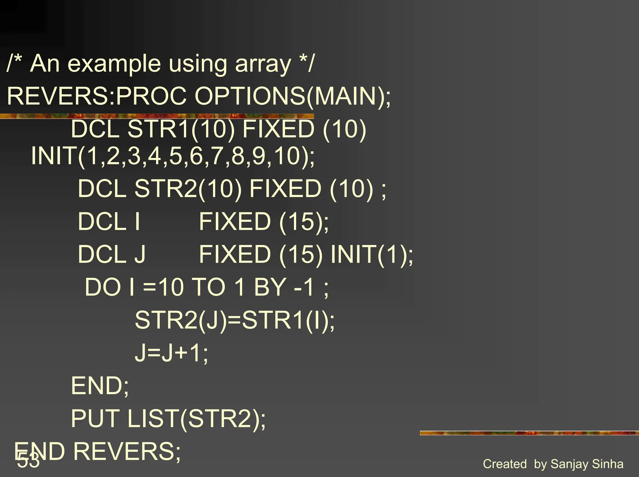 Created by Sanjay Sinha 53 /* An example using array */ REVERS:PROC OPTIONS(MAIN); DCL STR1(10) FIXED (10) INIT(1,2,3,4,5,6,7,8,9,10); DCL STR2(10) FIXED (10) ; DCL I FIXED (15); DCL J FIXED (15) INIT(1); DO I =10 TO 1 BY -1 ; STR2(J)=STR1(I); J=J+1; END; PUT LIST(STR2); END REVERS; 