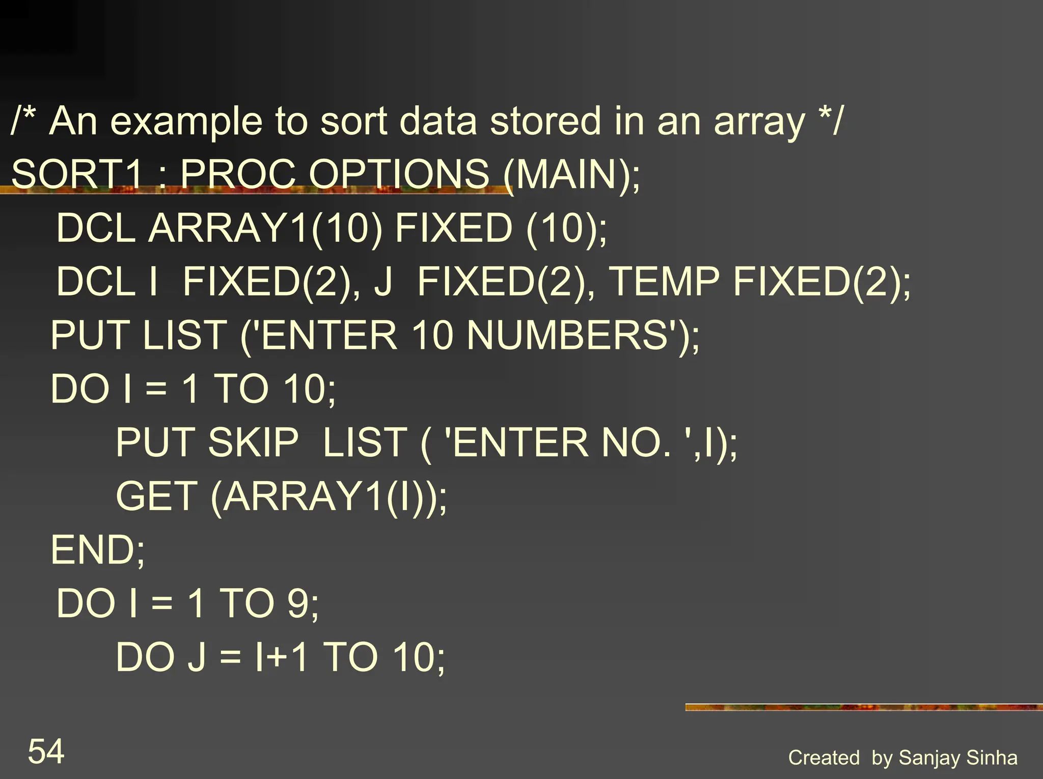 Created by Sanjay Sinha 54 /* An example to sort data stored in an array */ SORT1 : PROC OPTIONS (MAIN); DCL ARRAY1(10) FIXED (10); DCL I FIXED(2), J FIXED(2), TEMP FIXED(2); PUT LIST ('ENTER 10 NUMBERS'); DO I = 1 TO 10; PUT SKIP LIST ( 'ENTER NO. ',I); GET (ARRAY1(I)); END; DO I = 1 TO 9; DO J = I+1 TO 10; 