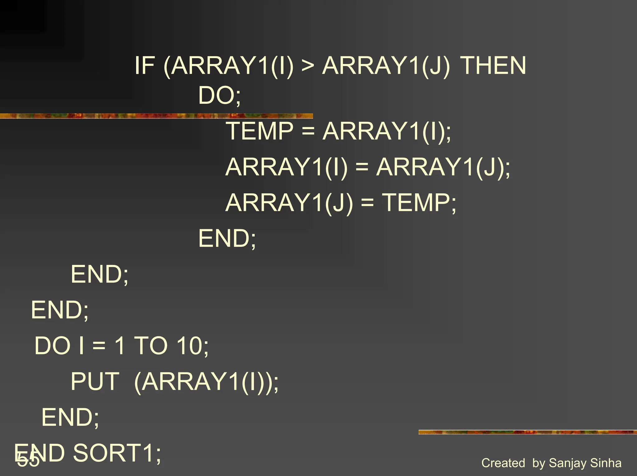 Created by Sanjay Sinha 55 IF (ARRAY1(I) > ARRAY1(J) THEN DO; TEMP = ARRAY1(I); ARRAY1(I) = ARRAY1(J); ARRAY1(J) = TEMP; END; END; END; DO I = 1 TO 10; PUT (ARRAY1(I)); END; END SORT1; 