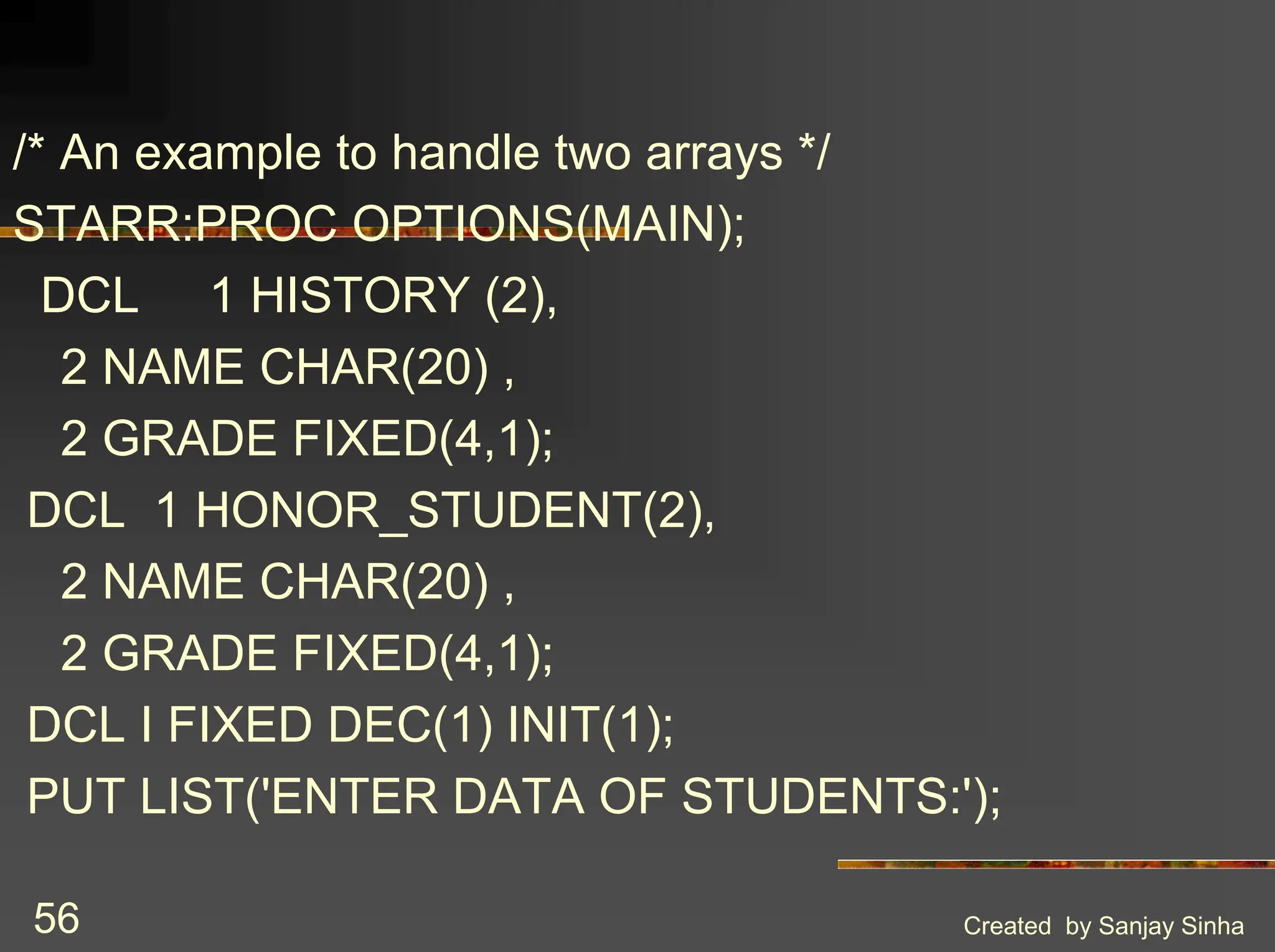 Created by Sanjay Sinha 56 /* An example to handle two arrays */ STARR:PROC OPTIONS(MAIN); DCL 1 HISTORY (2), 2 NAME CHAR(20) , 2 GRADE FIXED(4,1); DCL 1 HONOR_STUDENT(2), 2 NAME CHAR(20) , 2 GRADE FIXED(4,1); DCL I FIXED DEC(1) INIT(1); PUT LIST('ENTER DATA OF STUDENTS:'); 