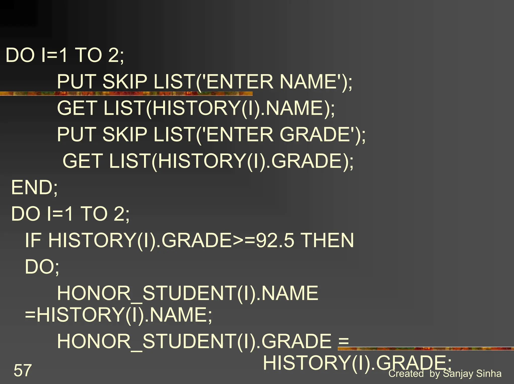 Created by Sanjay Sinha 57 DO I=1 TO 2; PUT SKIP LIST('ENTER NAME'); GET LIST(HISTORY(I).NAME); PUT SKIP LIST('ENTER GRADE'); GET LIST(HISTORY(I).GRADE); END; DO I=1 TO 2; IF HISTORY(I).GRADE>=92.5 THEN DO; HONOR_STUDENT(I).NAME =HISTORY(I).NAME; HONOR_STUDENT(I).GRADE = HISTORY(I).GRADE; 