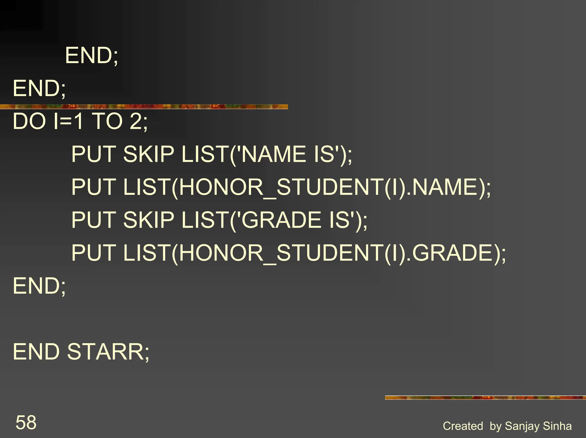 Created by Sanjay Sinha 58 END; END; DO I=1 TO 2; PUT SKIP LIST('NAME IS'); PUT LIST(HONOR_STUDENT(I).NAME); PUT SKIP LIST('GRADE IS'); PUT LIST(HONOR_STUDENT(I).GRADE); END; END STARR; 