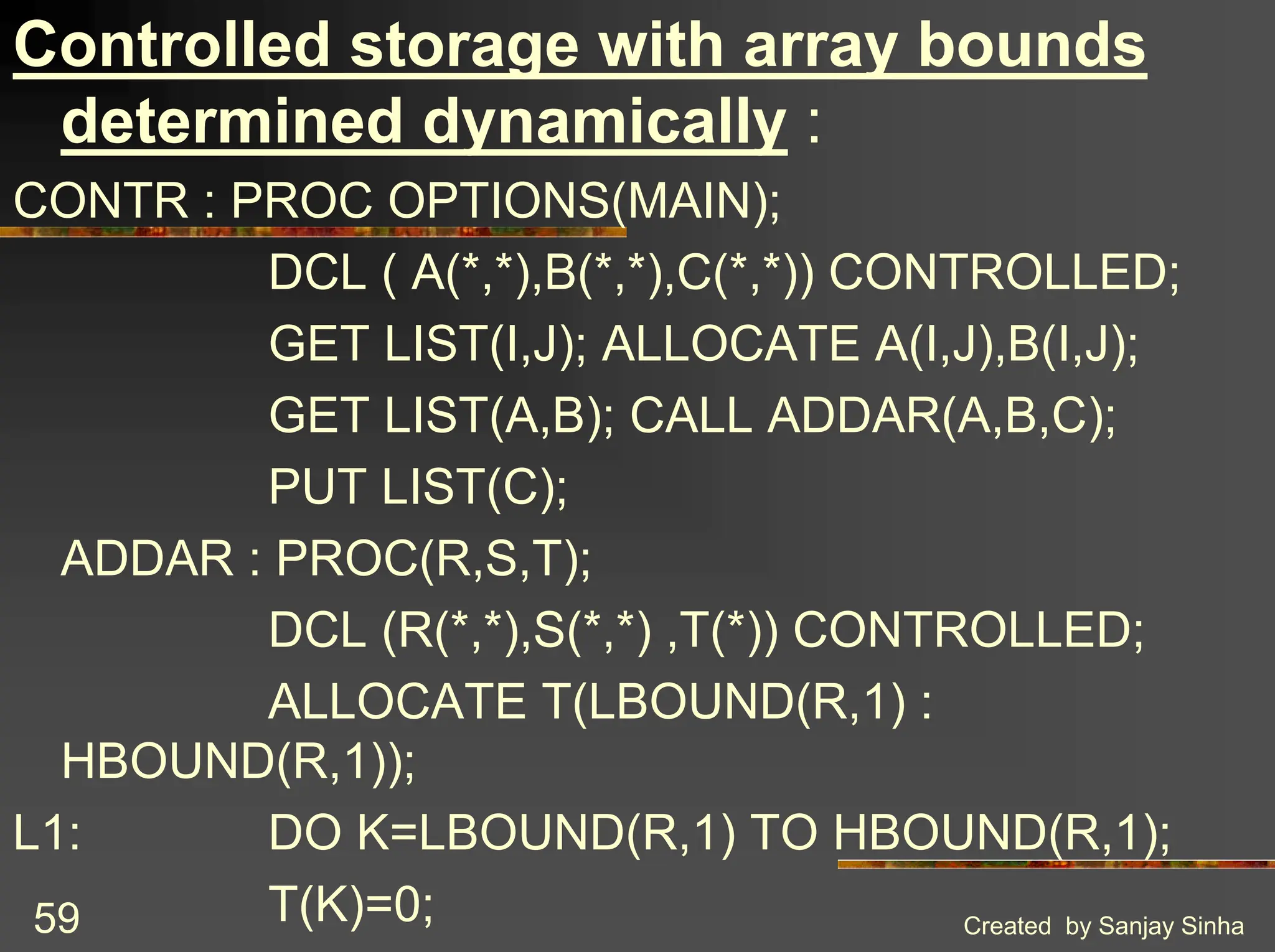 Created by Sanjay Sinha 59 Controlled storage with array bounds determined dynamically : CONTR : PROC OPTIONS(MAIN); DCL ( A(*,*),B(*,*),C(*,*)) CONTROLLED; GET LIST(I,J); ALLOCATE A(I,J),B(I,J); GET LIST(A,B); CALL ADDAR(A,B,C); PUT LIST(C); ADDAR : PROC(R,S,T); DCL (R(*,*),S(*,*) ,T(*)) CONTROLLED; ALLOCATE T(LBOUND(R,1) : HBOUND(R,1)); L1: DO K=LBOUND(R,1) TO HBOUND(R,1); T(K)=0; 