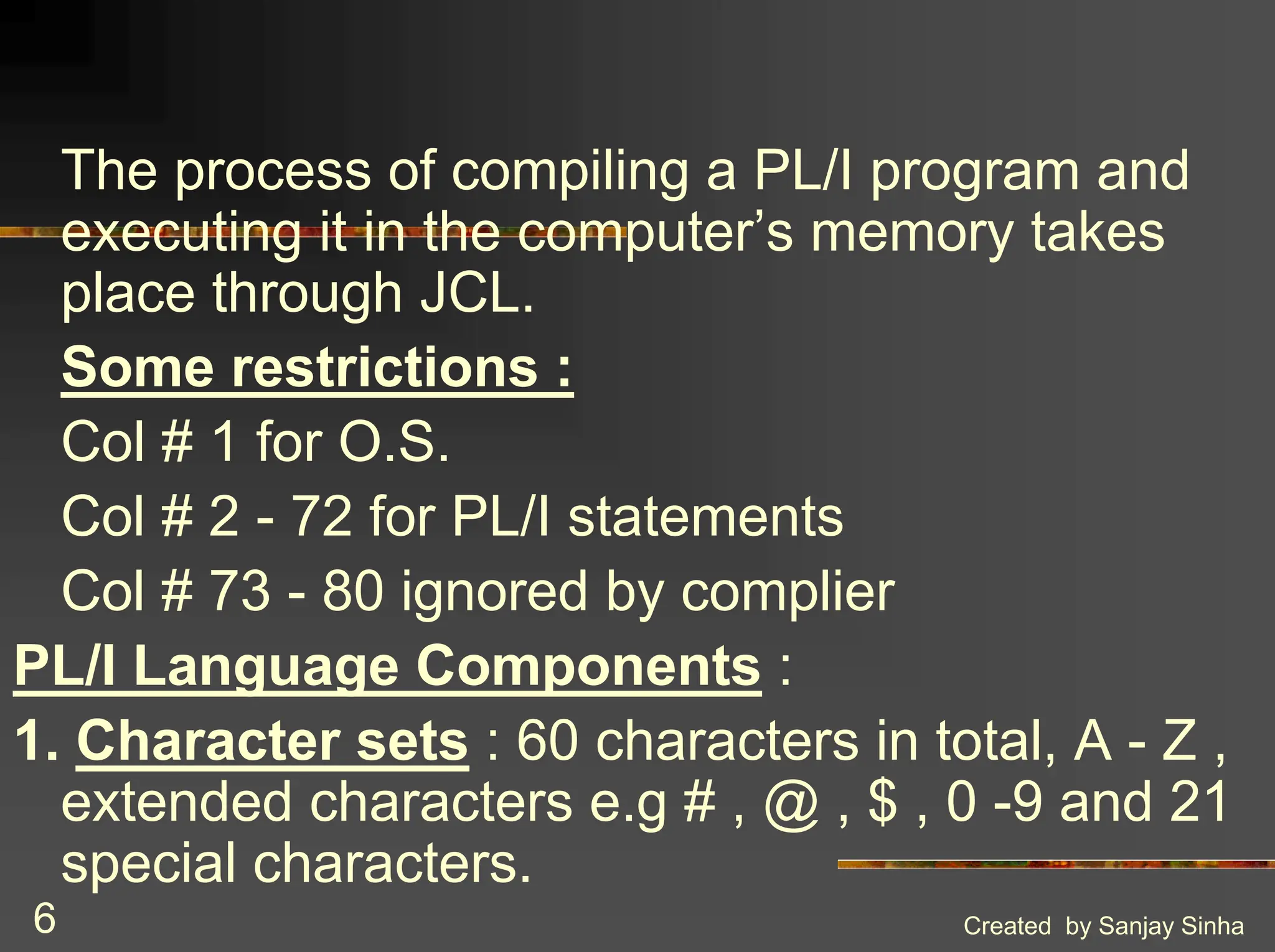 Created by Sanjay Sinha 6 The process of compiling a PL/I program and executing it in the computer’s memory takes place through JCL. Some restrictions : Col # 1 for O.S. Col # 2 - 72 for PL/I statements Col # 73 - 80 ignored by complier PL/I Language Components : 1. Character sets : 60 characters in total, A - Z , extended characters e.g # , @ , $ , 0 -9 and 21 special characters. 