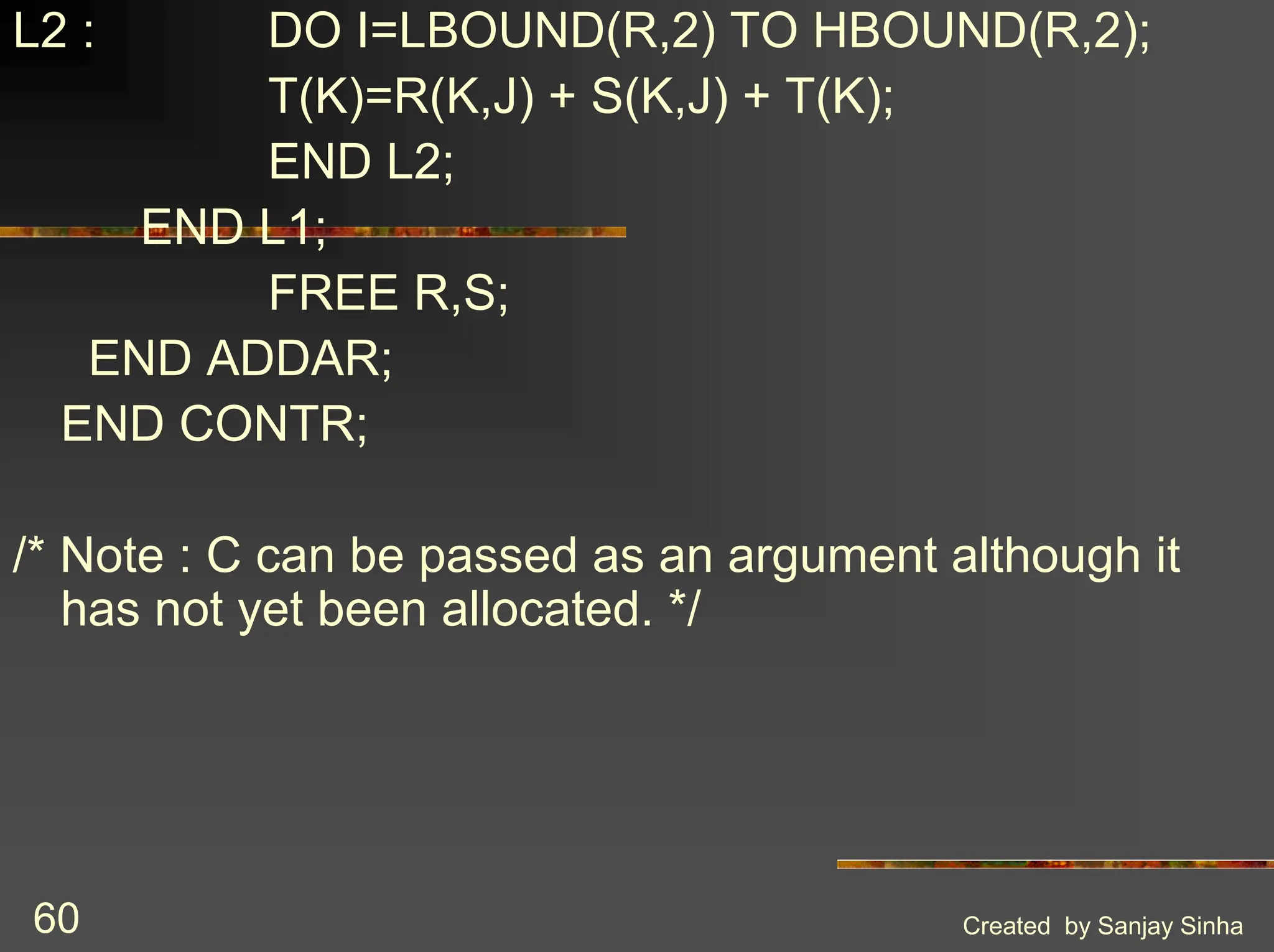 Created by Sanjay Sinha 60 L2 : DO I=LBOUND(R,2) TO HBOUND(R,2); T(K)=R(K,J) + S(K,J) + T(K); END L2; END L1; FREE R,S; END ADDAR; END CONTR; /* Note : C can be passed as an argument although it has not yet been allocated. */ 