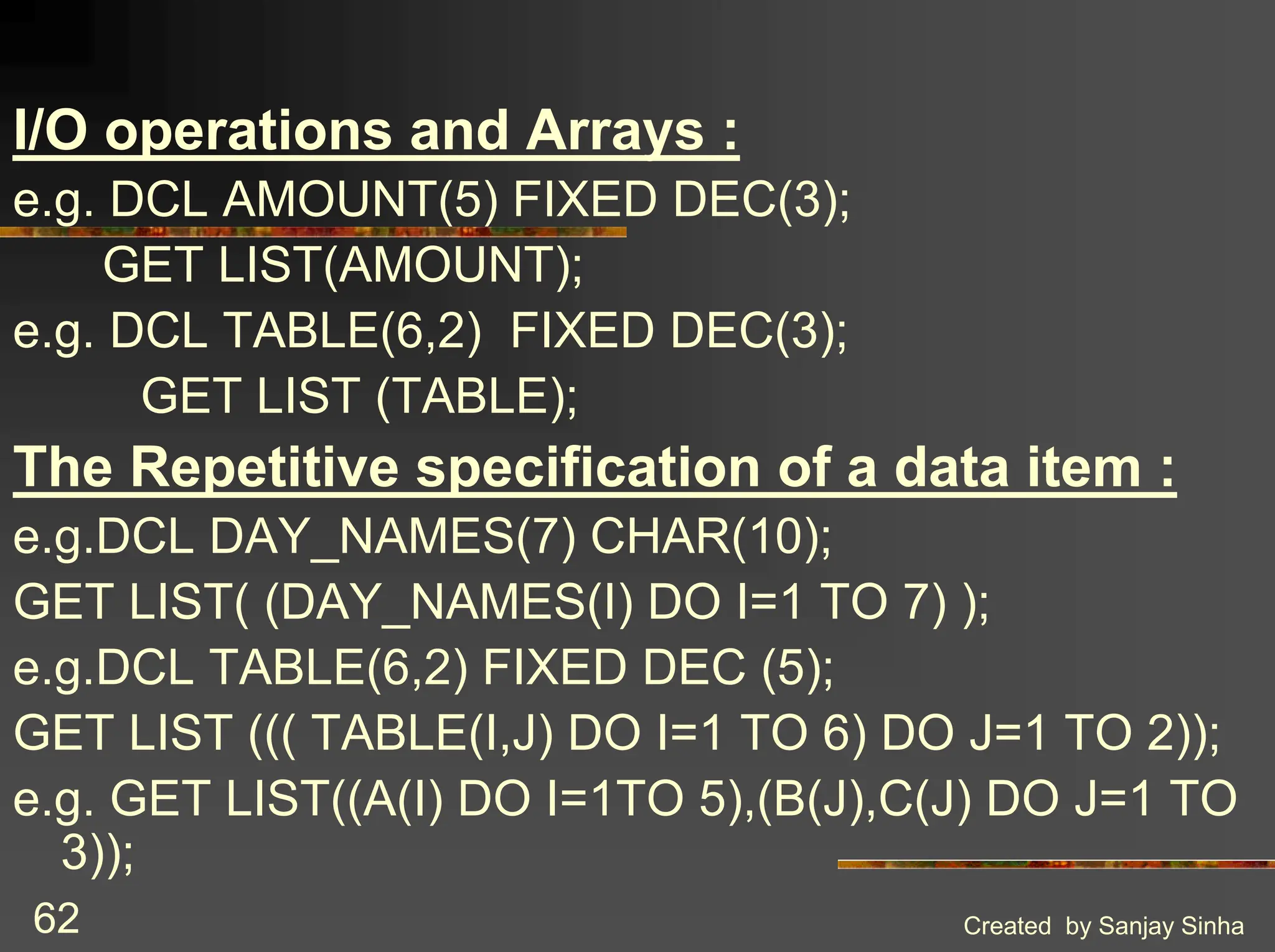 Created by Sanjay Sinha 62 I/O operations and Arrays : e.g. DCL AMOUNT(5) FIXED DEC(3); GET LIST(AMOUNT); e.g. DCL TABLE(6,2) FIXED DEC(3); GET LIST (TABLE); The Repetitive specification of a data item : e.g.DCL DAY_NAMES(7) CHAR(10); GET LIST( (DAY_NAMES(I) DO I=1 TO 7) ); e.g.DCL TABLE(6,2) FIXED DEC (5); GET LIST ((( TABLE(I,J) DO I=1 TO 6) DO J=1 TO 2)); e.g. GET LIST((A(I) DO I=1TO 5),(B(J),C(J) DO J=1 TO 3)); 