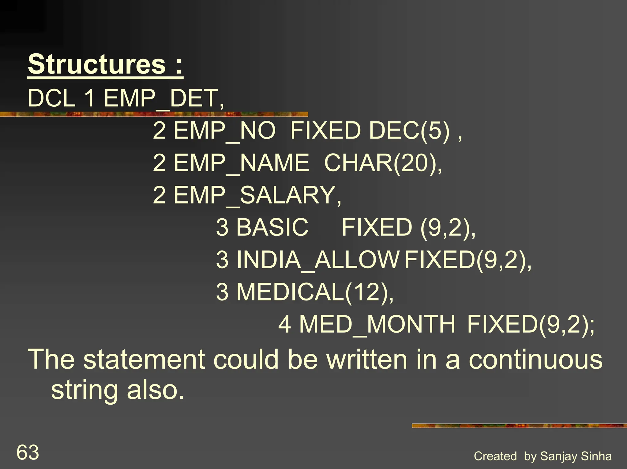 Created by Sanjay Sinha 63 Structures : DCL 1 EMP_DET, 2 EMP_NO FIXED DEC(5) , 2 EMP_NAME CHAR(20), 2 EMP_SALARY, 3 BASIC FIXED (9,2), 3 INDIA_ALLOW FIXED(9,2), 3 MEDICAL(12), 4 MED_MONTH FIXED(9,2); The statement could be written in a continuous string also. 
