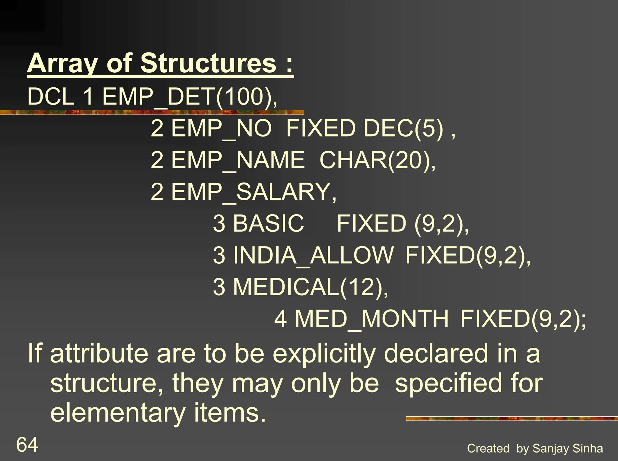 Created by Sanjay Sinha 64 Array of Structures : DCL 1 EMP_DET(100), 2 EMP_NO FIXED DEC(5) , 2 EMP_NAME CHAR(20), 2 EMP_SALARY, 3 BASIC FIXED (9,2), 3 INDIA_ALLOW FIXED(9,2), 3 MEDICAL(12), 4 MED_MONTH FIXED(9,2); If attribute are to be explicitly declared in a structure, they may only be specified for elementary items. 