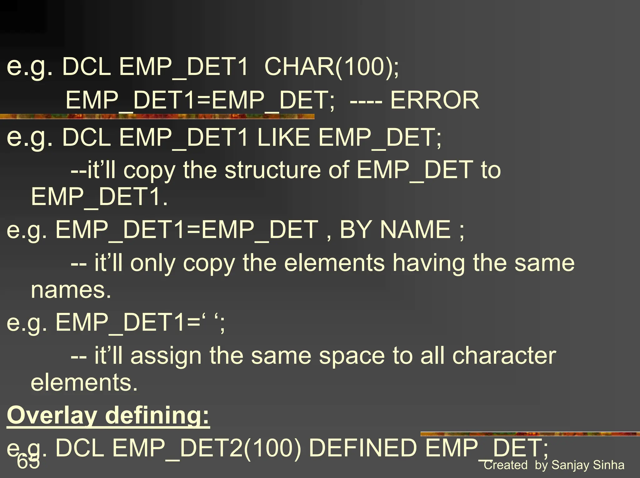 Created by Sanjay Sinha 65 e.g. DCL EMP_DET1 CHAR(100); EMP_DET1=EMP_DET; ---- ERROR e.g. DCL EMP_DET1 LIKE EMP_DET; --it’ll copy the structure of EMP_DET to EMP_DET1. e.g. EMP_DET1=EMP_DET , BY NAME ; -- it’ll only copy the elements having the same names. e.g. EMP_DET1=‘ ‘; -- it’ll assign the same space to all character elements. Overlay defining: e.g. DCL EMP_DET2(100) DEFINED EMP_DET; 