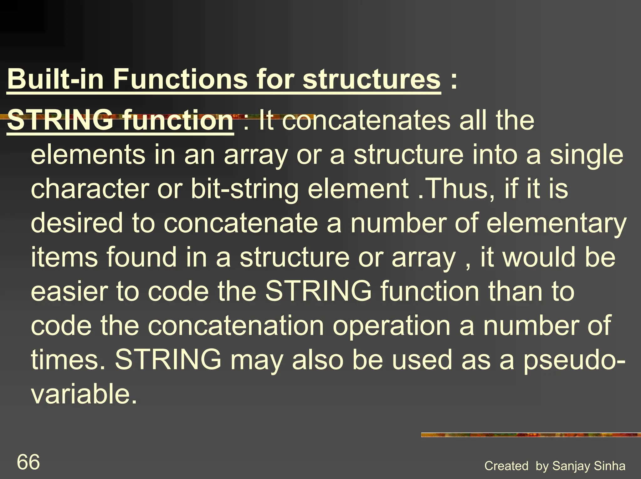 Created by Sanjay Sinha 66 Built-in Functions for structures : STRING function : It concatenates all the elements in an array or a structure into a single character or bit-string element .Thus, if it is desired to concatenate a number of elementary items found in a structure or array , it would be easier to code the STRING function than to code the concatenation operation a number of times. STRING may also be used as a pseudo- variable. 