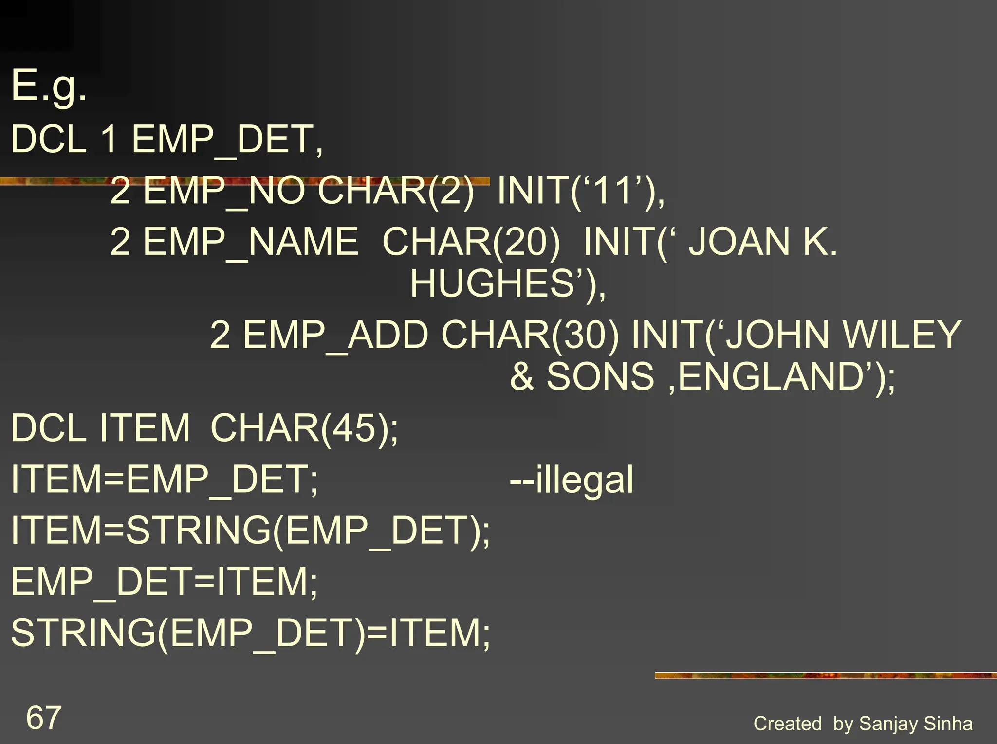Created by Sanjay Sinha 67 E.g. DCL 1 EMP_DET, 2 EMP_NO CHAR(2) INIT(‘11’), 2 EMP_NAME CHAR(20) INIT(‘ JOAN K. HUGHES’), 2 EMP_ADD CHAR(30) INIT(‘JOHN WILEY & SONS ,ENGLAND’); DCL ITEM CHAR(45); ITEM=EMP_DET; --illegal ITEM=STRING(EMP_DET); EMP_DET=ITEM; STRING(EMP_DET)=ITEM; 