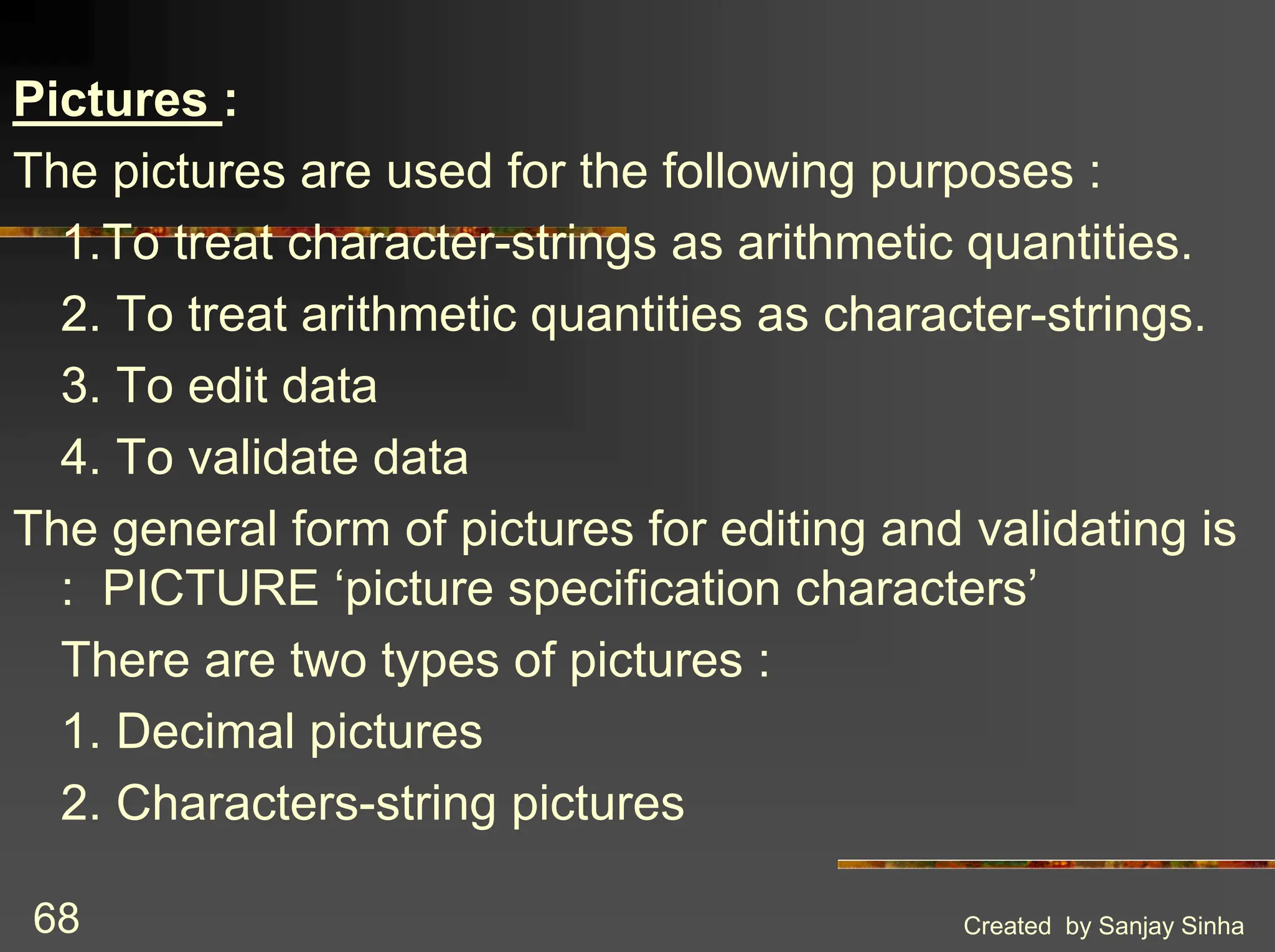 Created by Sanjay Sinha 68 Pictures : The pictures are used for the following purposes : 1.To treat character-strings as arithmetic quantities. 2. To treat arithmetic quantities as character-strings. 3. To edit data 4. To validate data The general form of pictures for editing and validating is : PICTURE ‘picture specification characters’ There are two types of pictures : 1. Decimal pictures 2. Characters-string pictures 