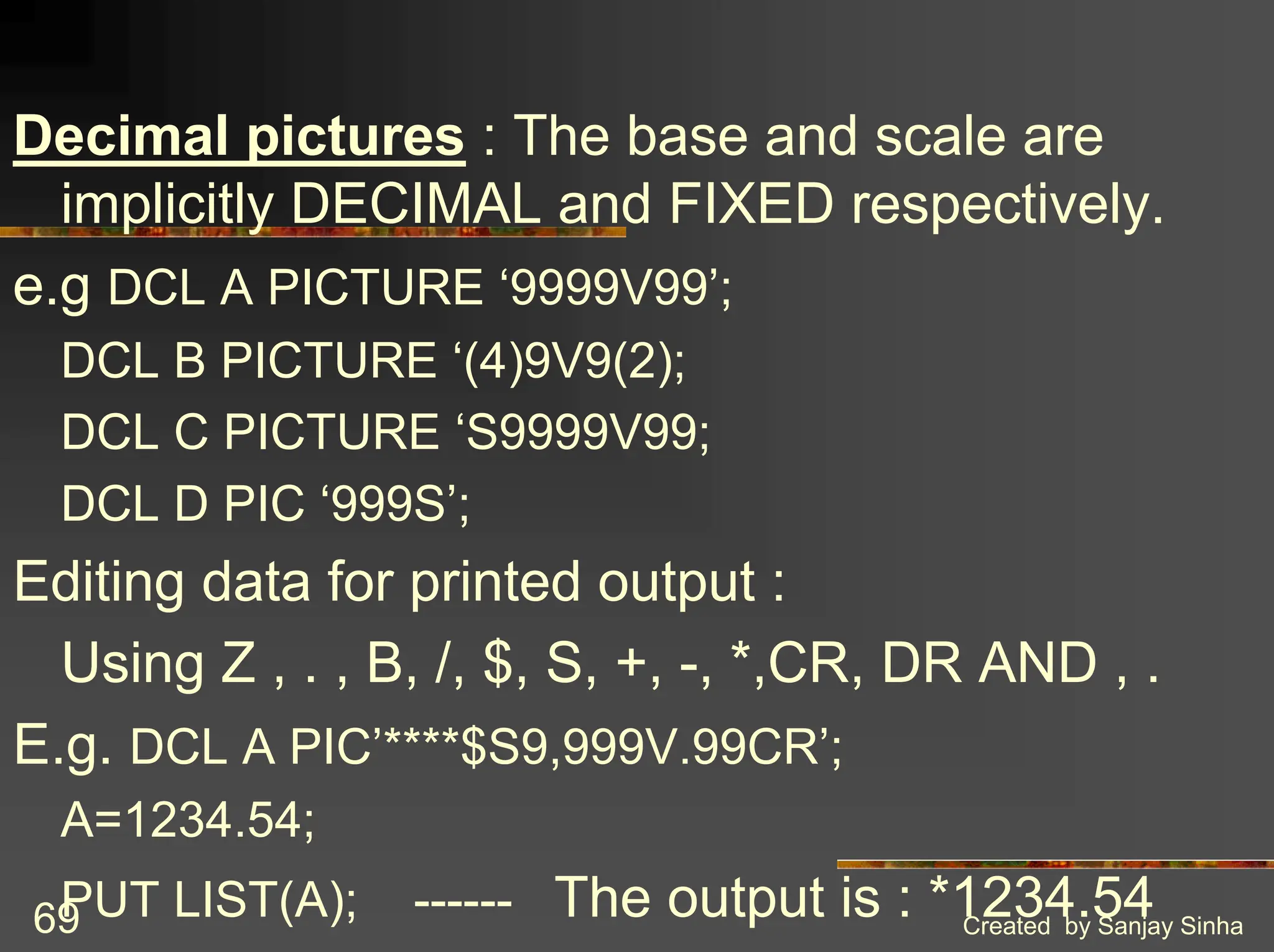 Created by Sanjay Sinha 69 Decimal pictures : The base and scale are implicitly DECIMAL and FIXED respectively. e.g DCL A PICTURE ‘9999V99’; DCL B PICTURE ‘(4)9V9(2); DCL C PICTURE ‘S9999V99; DCL D PIC ‘999S’; Editing data for printed output : Using Z , . , B, /, $, S, +, -, *,CR, DR AND , . E.g. DCL A PIC’****$S9,999V.99CR’; A=1234.54; PUT LIST(A); ------ The output is : *1234.54 