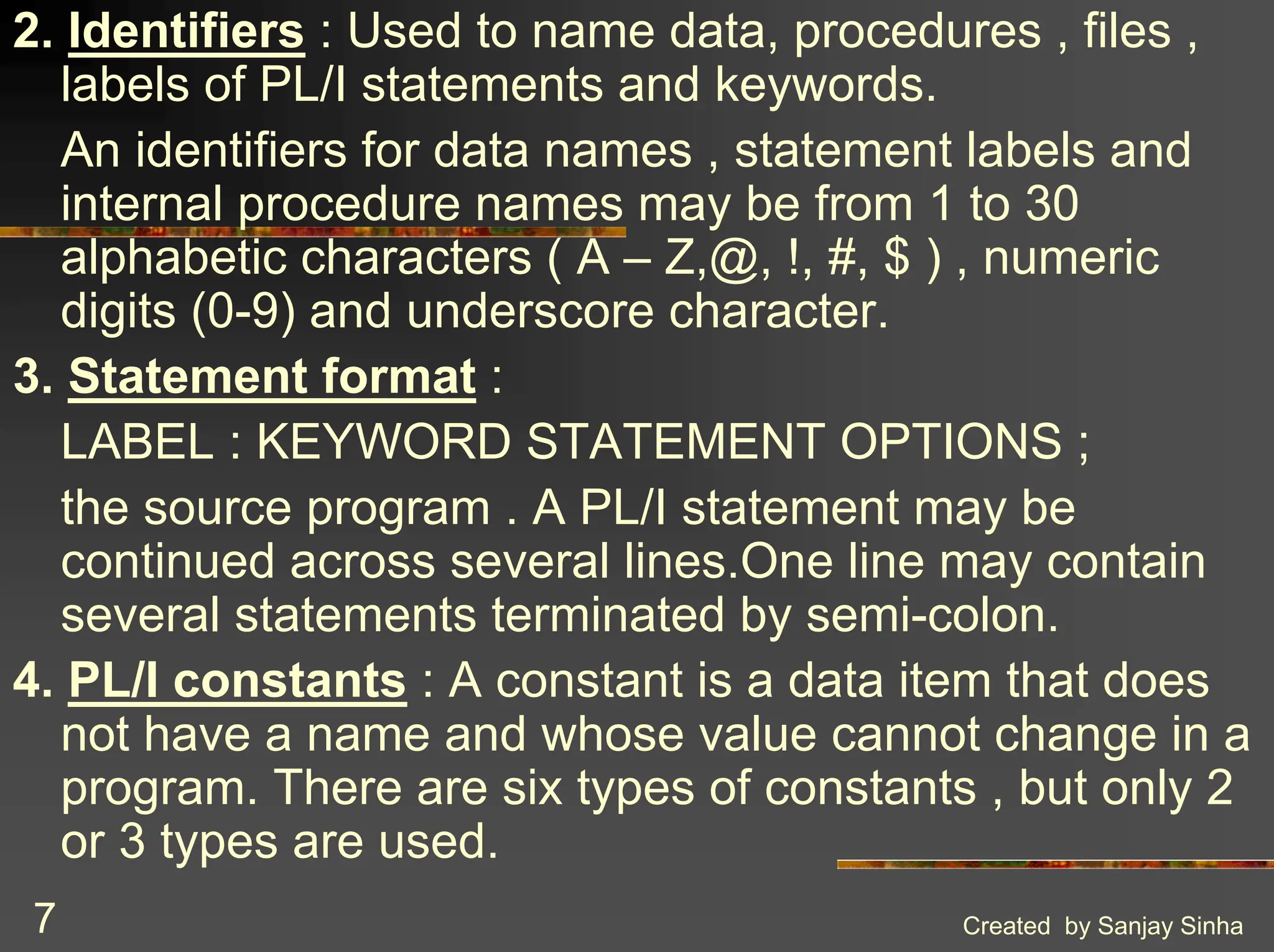 Created by Sanjay Sinha 7 2. Identifiers : Used to name data, procedures , files , labels of PL/I statements and keywords. An identifiers for data names , statement labels and internal procedure names may be from 1 to 30 alphabetic characters ( A – Z,@, !, #, $ ) , numeric digits (0-9) and underscore character. 3. Statement format : LABEL : KEYWORD STATEMENT OPTIONS ; the source program . A PL/I statement may be continued across several lines.One line may contain several statements terminated by semi-colon. 4. PL/I constants : A constant is a data item that does not have a name and whose value cannot change in a program. There are six types of constants , but only 2 or 3 types are used. 