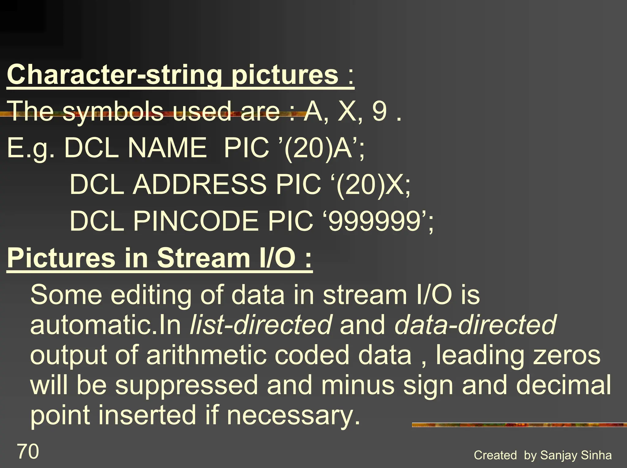 Created by Sanjay Sinha 70 Character-string pictures : The symbols used are : A, X, 9 . E.g. DCL NAME PIC ’(20)A’; DCL ADDRESS PIC ‘(20)X; DCL PINCODE PIC ‘999999’; Pictures in Stream I/O : Some editing of data in stream I/O is automatic.In list-directed and data-directed output of arithmetic coded data , leading zeros will be suppressed and minus sign and decimal point inserted if necessary. 