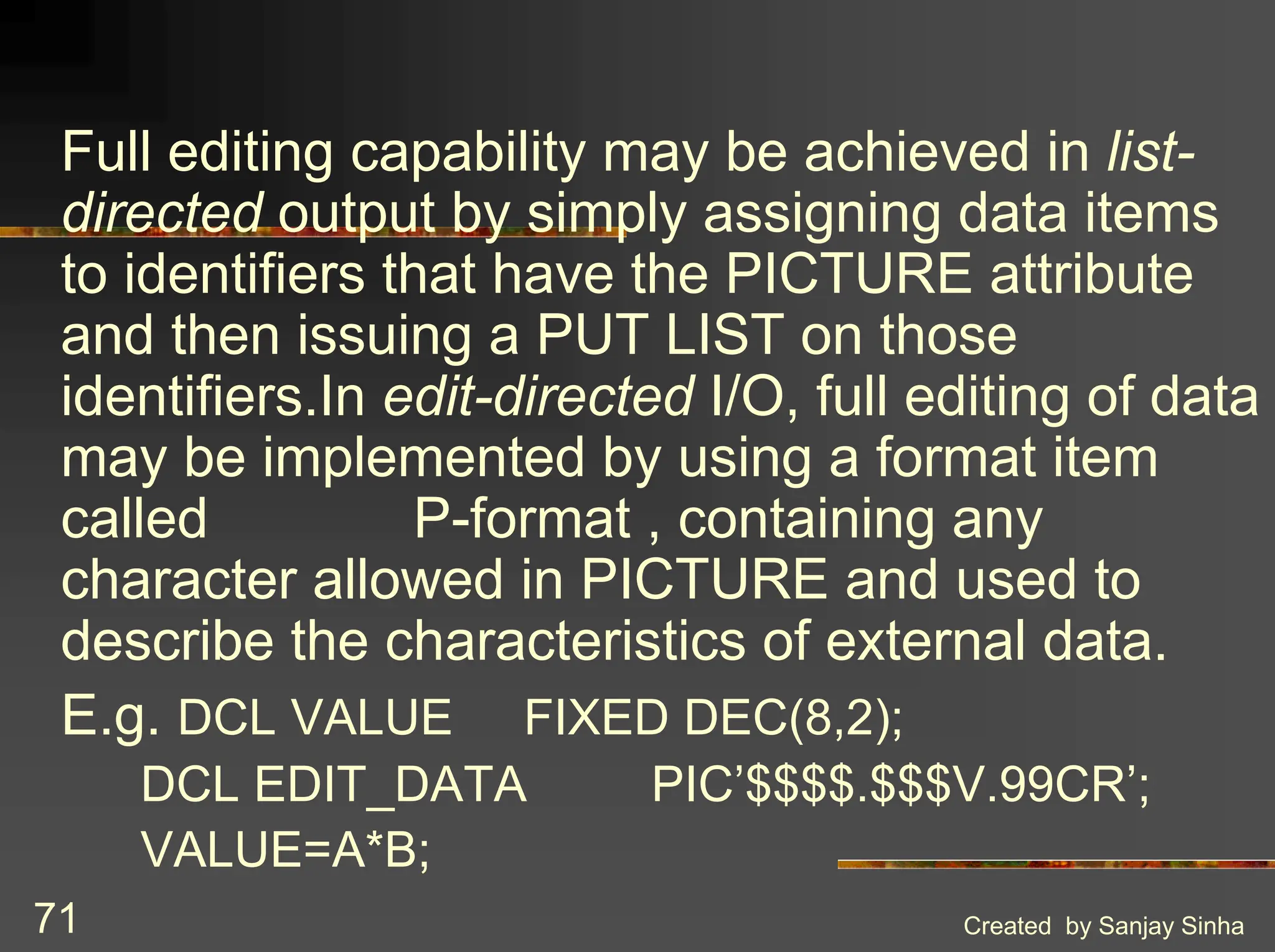 Created by Sanjay Sinha 71 Full editing capability may be achieved in list- directed output by simply assigning data items to identifiers that have the PICTURE attribute and then issuing a PUT LIST on those identifiers.In edit-directed I/O, full editing of data may be implemented by using a format item called P-format , containing any character allowed in PICTURE and used to describe the characteristics of external data. E.g. DCL VALUE FIXED DEC(8,2); DCL EDIT_DATA PIC’$$$$.$$$V.99CR’; VALUE=A*B; 