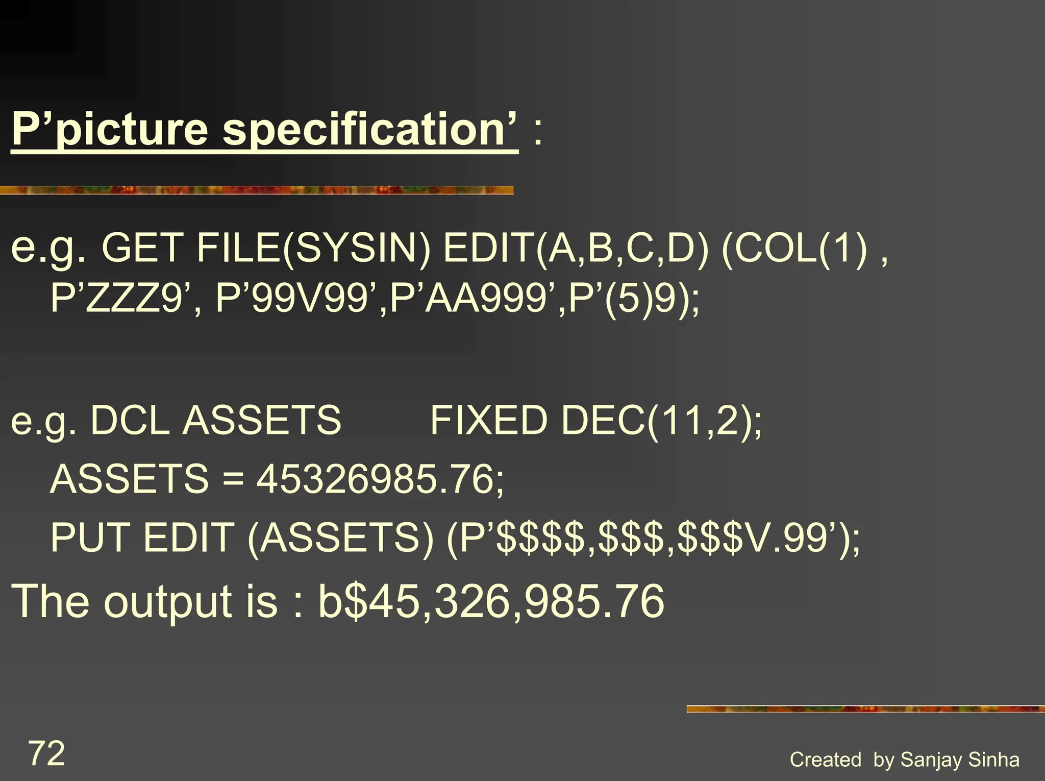 Created by Sanjay Sinha 72 P’picture specification’ : e.g. GET FILE(SYSIN) EDIT(A,B,C,D) (COL(1) , P’ZZZ9’, P’99V99’,P’AA999’,P’(5)9); e.g. DCL ASSETS FIXED DEC(11,2); ASSETS = 45326985.76; PUT EDIT (ASSETS) (P’$$$$,$$$,$$$V.99’); The output is : b$45,326,985.76 