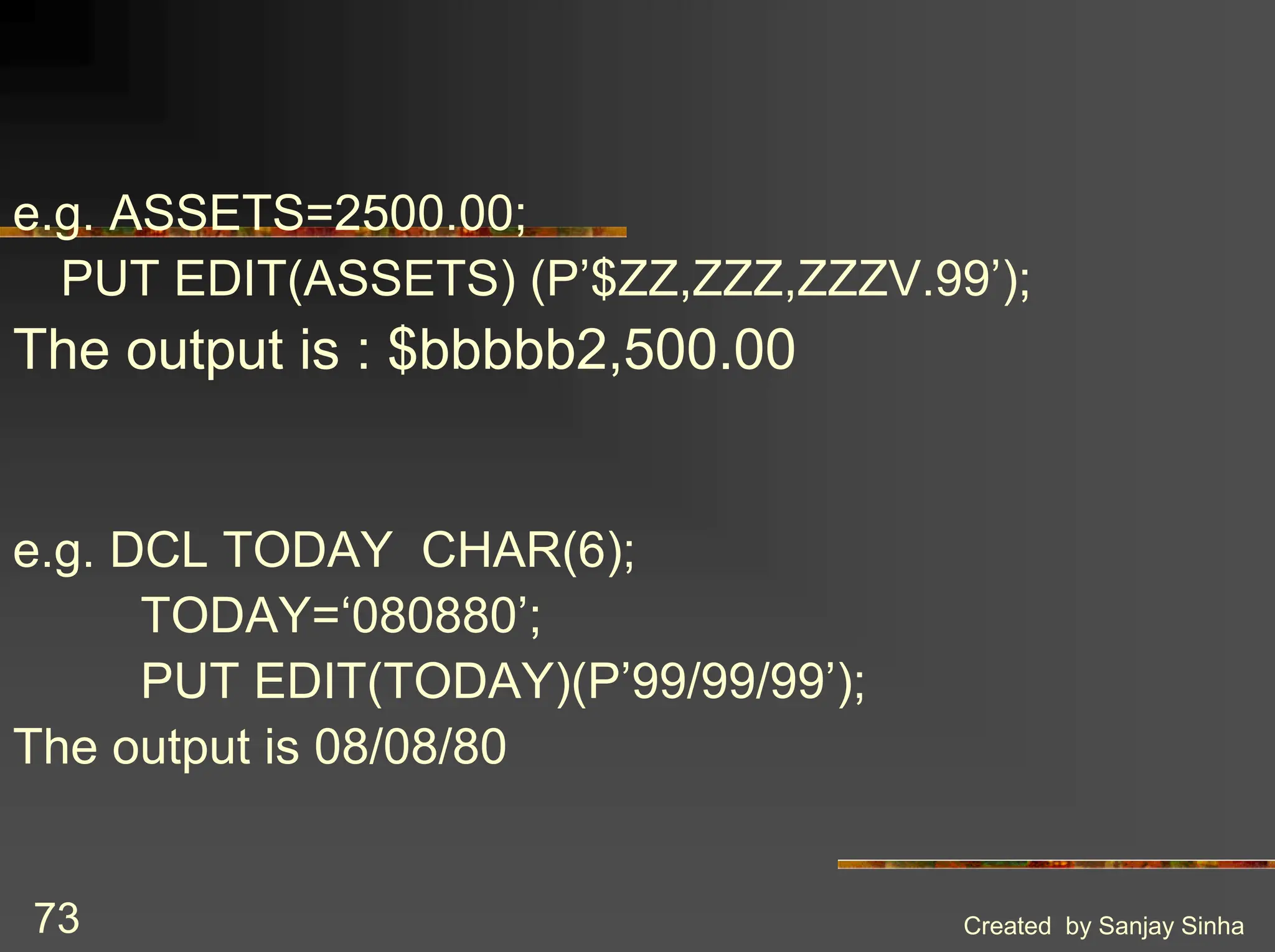 Created by Sanjay Sinha 73 e.g. ASSETS=2500.00; PUT EDIT(ASSETS) (P’$ZZ,ZZZ,ZZZV.99’); The output is : $bbbbb2,500.00 e.g. DCL TODAY CHAR(6); TODAY=‘080880’; PUT EDIT(TODAY)(P’99/99/99’); The output is 08/08/80 