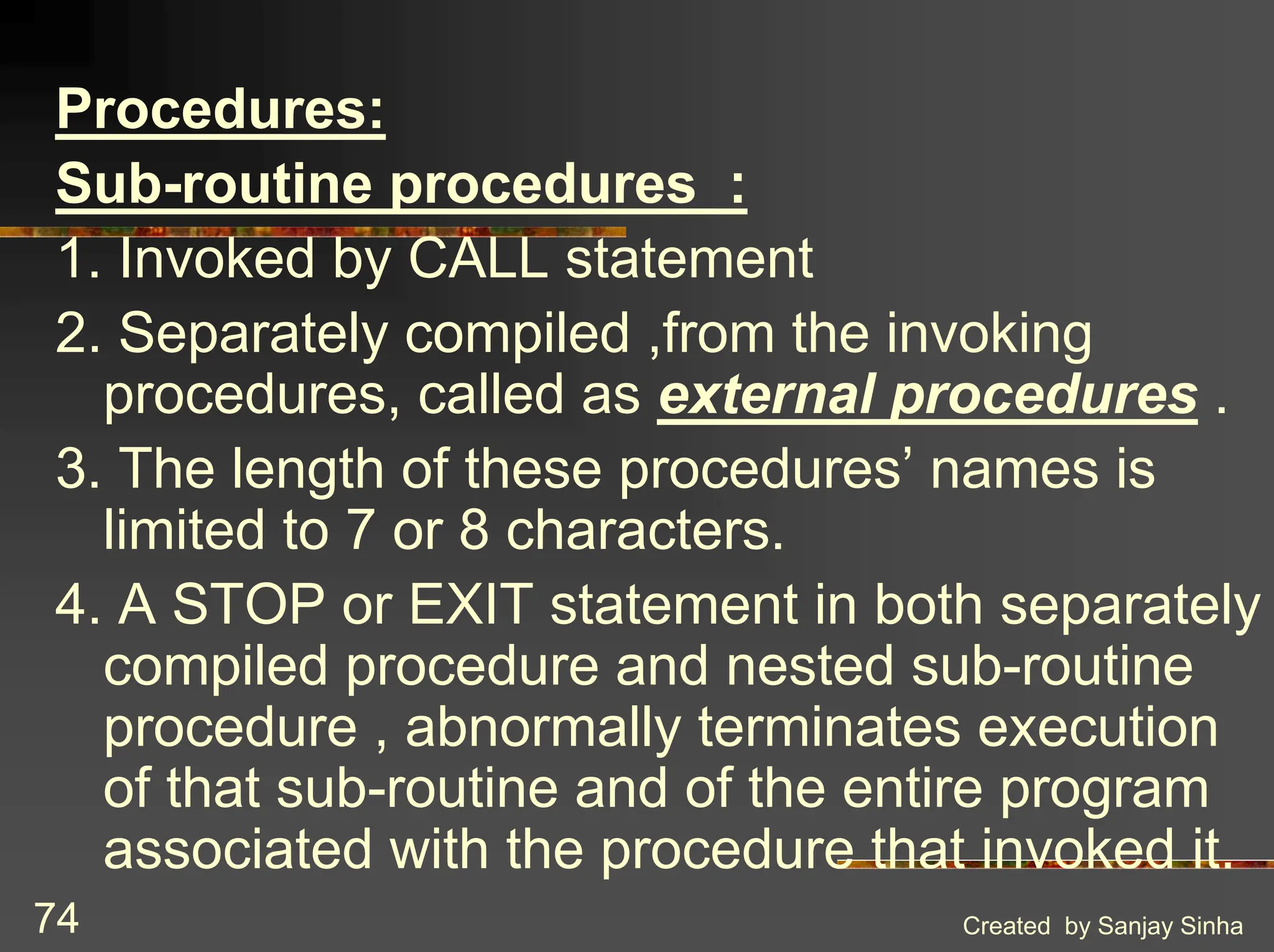 Created by Sanjay Sinha 74 Procedures: Sub-routine procedures : 1. Invoked by CALL statement 2. Separately compiled ,from the invoking procedures, called as external procedures . 3. The length of these procedures’ names is limited to 7 or 8 characters. 4. A STOP or EXIT statement in both separately compiled procedure and nested sub-routine procedure , abnormally terminates execution of that sub-routine and of the entire program associated with the procedure that invoked it. 