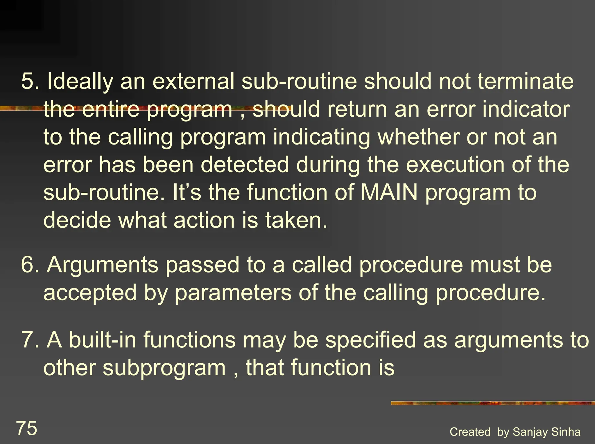 Created by Sanjay Sinha 75 5. Ideally an external sub-routine should not terminate the entire program , should return an error indicator to the calling program indicating whether or not an error has been detected during the execution of the sub-routine. It’s the function of MAIN program to decide what action is taken. 6. Arguments passed to a called procedure must be accepted by parameters of the calling procedure. 7. A built-in functions may be specified as arguments to other subprogram , that function is 