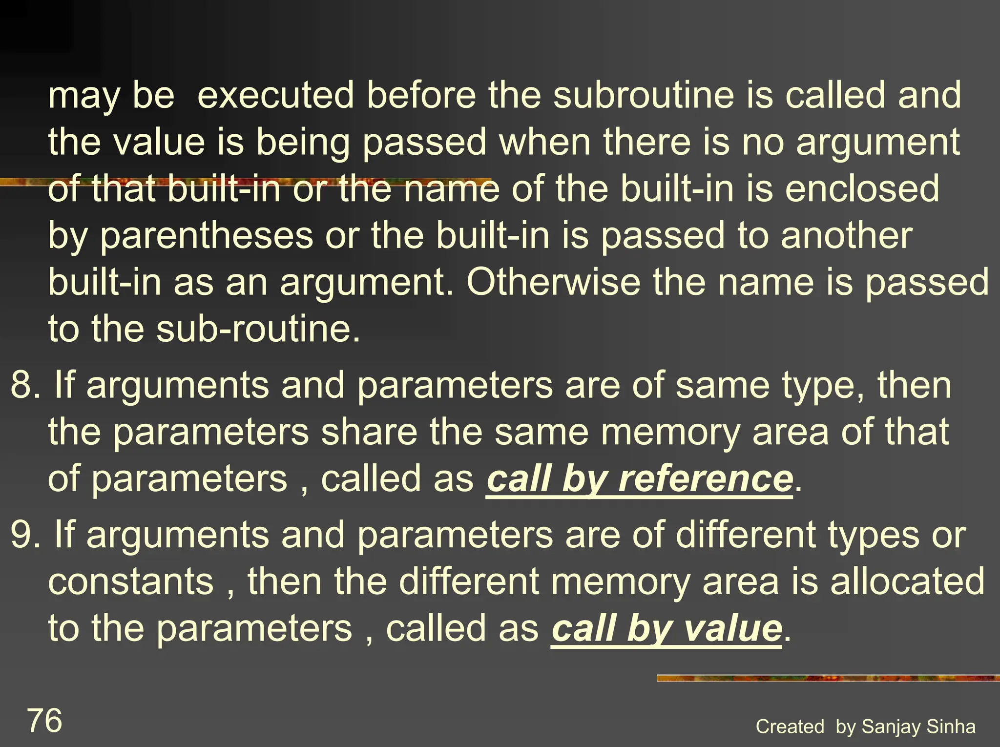 Created by Sanjay Sinha 76 may be executed before the subroutine is called and the value is being passed when there is no argument of that built-in or the name of the built-in is enclosed by parentheses or the built-in is passed to another built-in as an argument. Otherwise the name is passed to the sub-routine. 8. If arguments and parameters are of same type, then the parameters share the same memory area of that of parameters , called as call by reference. 9. If arguments and parameters are of different types or constants , then the different memory area is allocated to the parameters , called as call by value. 