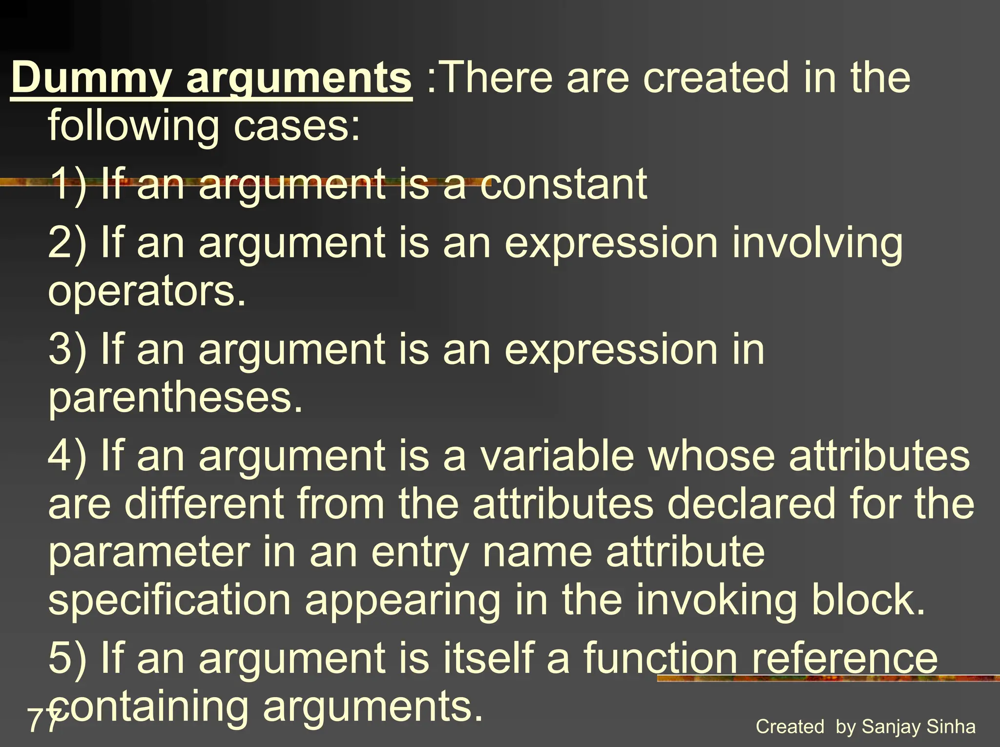 Created by Sanjay Sinha 77 Dummy arguments :There are created in the following cases: 1) If an argument is a constant 2) If an argument is an expression involving operators. 3) If an argument is an expression in parentheses. 4) If an argument is a variable whose attributes are different from the attributes declared for the parameter in an entry name attribute specification appearing in the invoking block. 5) If an argument is itself a function reference containing arguments. 