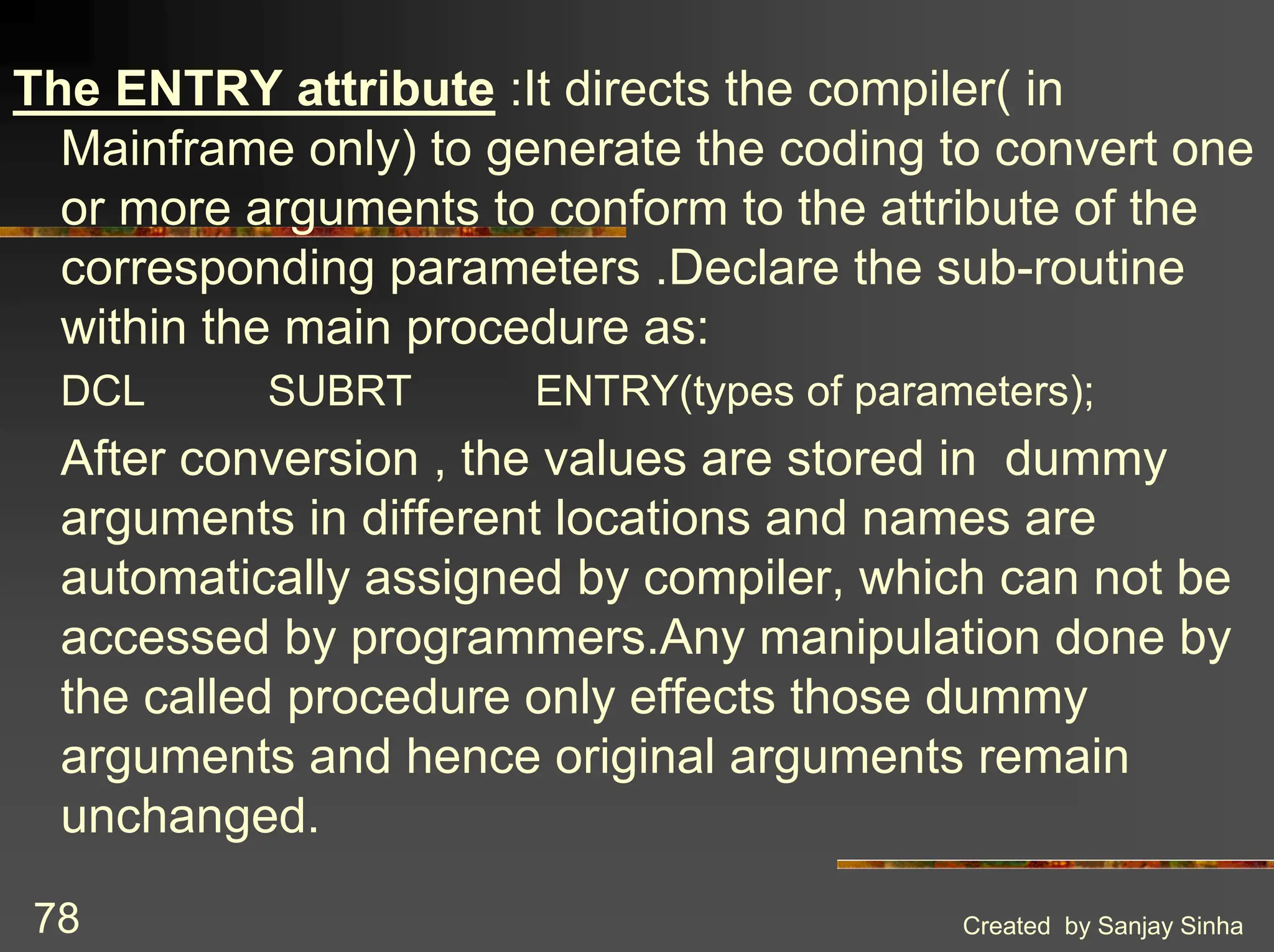Created by Sanjay Sinha 78 The ENTRY attribute :It directs the compiler( in Mainframe only) to generate the coding to convert one or more arguments to conform to the attribute of the corresponding parameters .Declare the sub-routine within the main procedure as: DCL SUBRT ENTRY(types of parameters); After conversion , the values are stored in dummy arguments in different locations and names are automatically assigned by compiler, which can not be accessed by programmers.Any manipulation done by the called procedure only effects those dummy arguments and hence original arguments remain unchanged. 