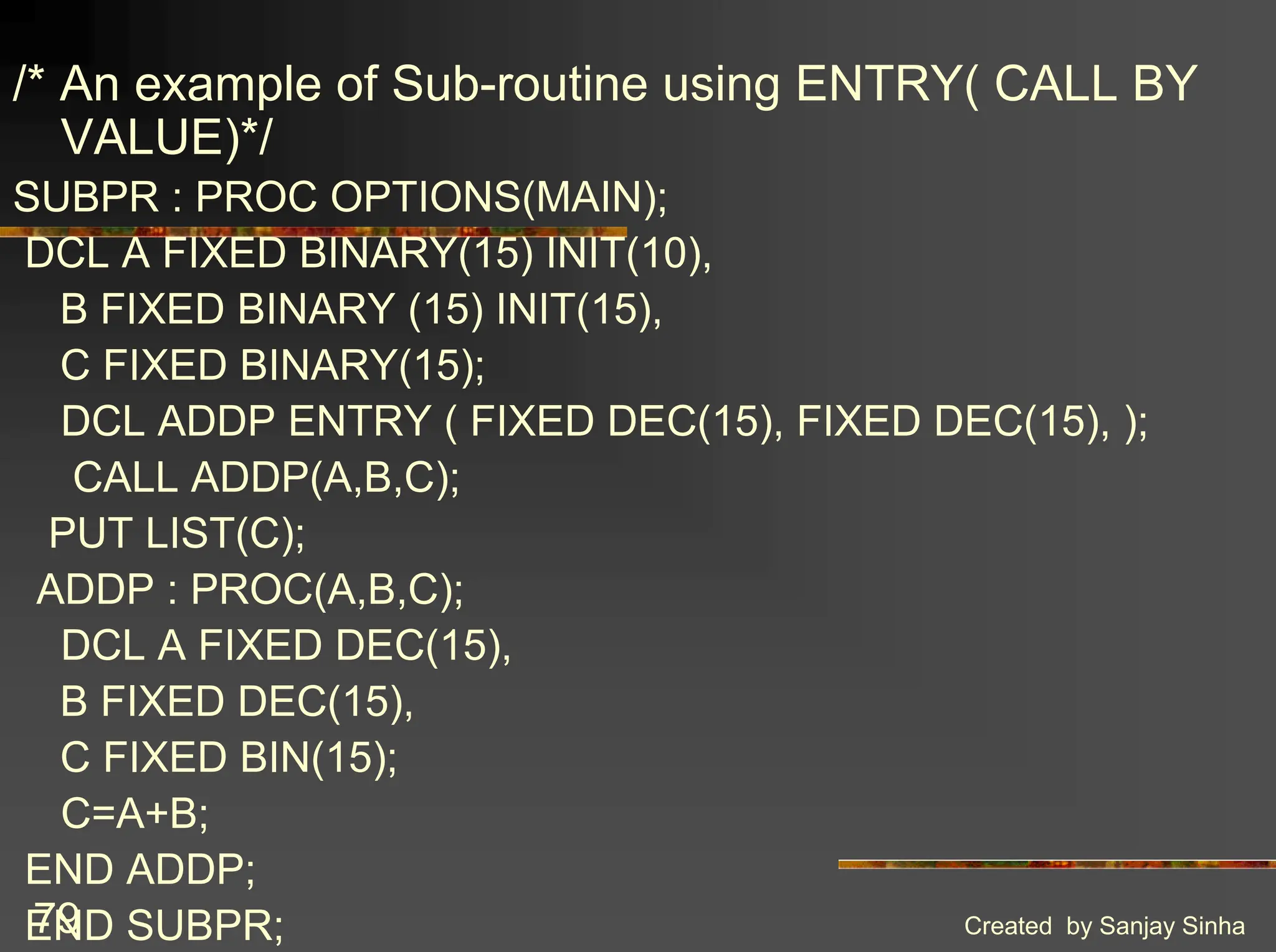 Created by Sanjay Sinha 79 /* An example of Sub-routine using ENTRY( CALL BY VALUE)*/ SUBPR : PROC OPTIONS(MAIN); DCL A FIXED BINARY(15) INIT(10), B FIXED BINARY (15) INIT(15), C FIXED BINARY(15); DCL ADDP ENTRY ( FIXED DEC(15), FIXED DEC(15), ); CALL ADDP(A,B,C); PUT LIST(C); ADDP : PROC(A,B,C); DCL A FIXED DEC(15), B FIXED DEC(15), C FIXED BIN(15); C=A+B; END ADDP; END SUBPR; 