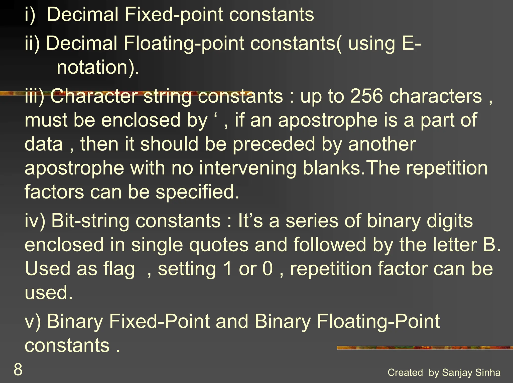 Created by Sanjay Sinha 8 i) Decimal Fixed-point constants ii) Decimal Floating-point constants( using E- notation). iii) Character string constants : up to 256 characters , must be enclosed by ‘ , if an apostrophe is a part of data , then it should be preceded by another apostrophe with no intervening blanks.The repetition factors can be specified. iv) Bit-string constants : It’s a series of binary digits enclosed in single quotes and followed by the letter B. Used as flag , setting 1 or 0 , repetition factor can be used. v) Binary Fixed-Point and Binary Floating-Point constants . 