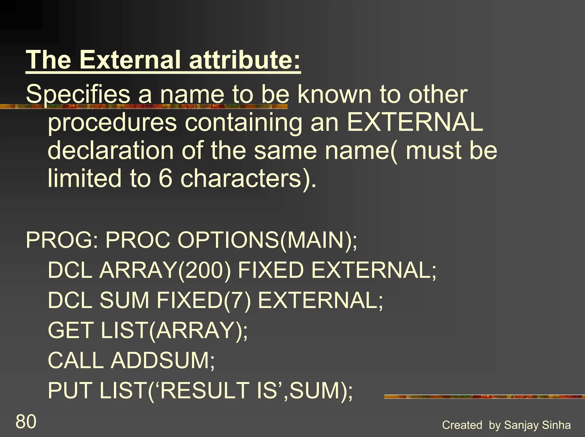 Created by Sanjay Sinha 80 The External attribute: Specifies a name to be known to other procedures containing an EXTERNAL declaration of the same name( must be limited to 6 characters). PROG: PROC OPTIONS(MAIN); DCL ARRAY(200) FIXED EXTERNAL; DCL SUM FIXED(7) EXTERNAL; GET LIST(ARRAY); CALL ADDSUM; PUT LIST(‘RESULT IS’,SUM); 