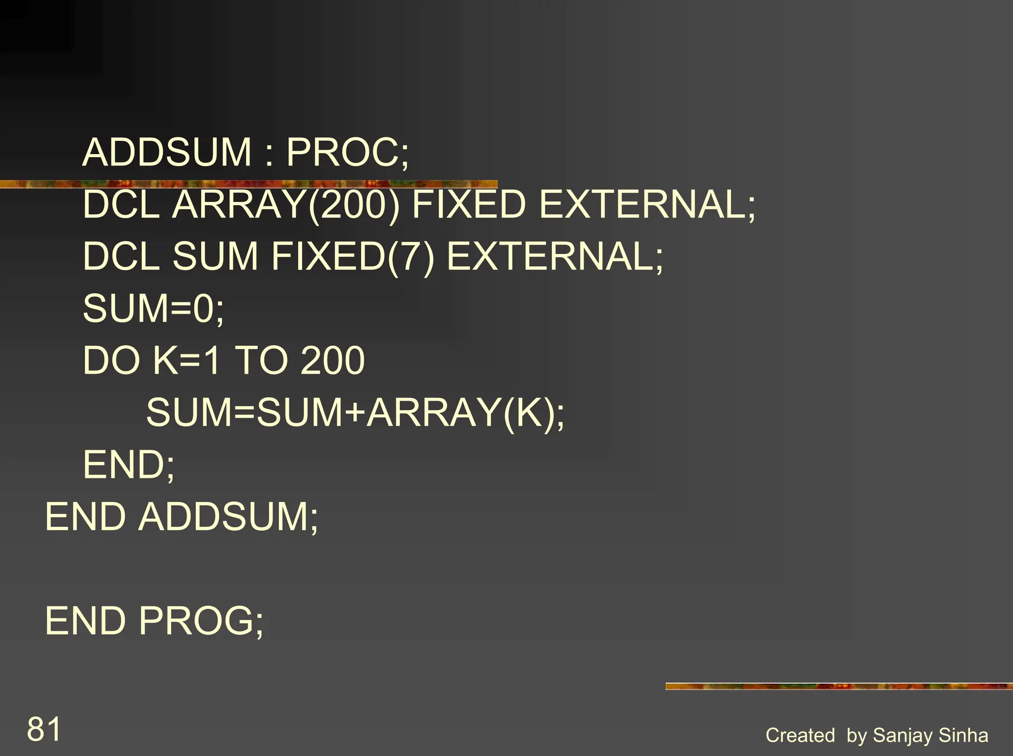 Created by Sanjay Sinha 81 ADDSUM : PROC; DCL ARRAY(200) FIXED EXTERNAL; DCL SUM FIXED(7) EXTERNAL; SUM=0; DO K=1 TO 200 SUM=SUM+ARRAY(K); END; END ADDSUM; END PROG; 