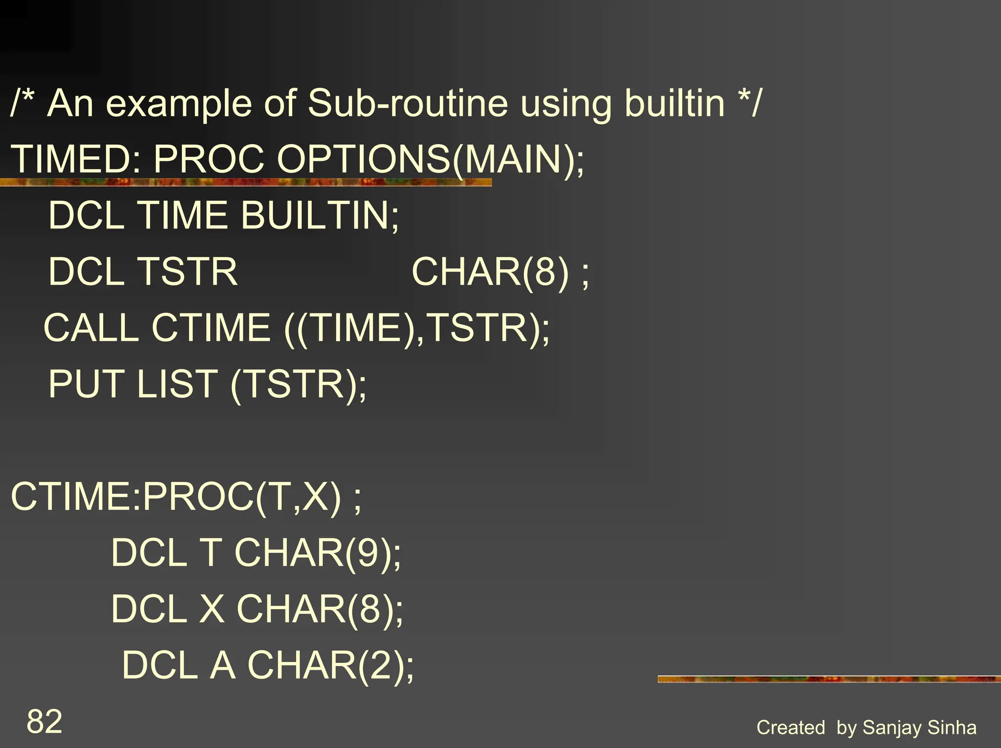Created by Sanjay Sinha 82 /* An example of Sub-routine using builtin */ TIMED: PROC OPTIONS(MAIN); DCL TIME BUILTIN; DCL TSTR CHAR(8) ; CALL CTIME ((TIME),TSTR); PUT LIST (TSTR); CTIME:PROC(T,X) ; DCL T CHAR(9); DCL X CHAR(8); DCL A CHAR(2); 
