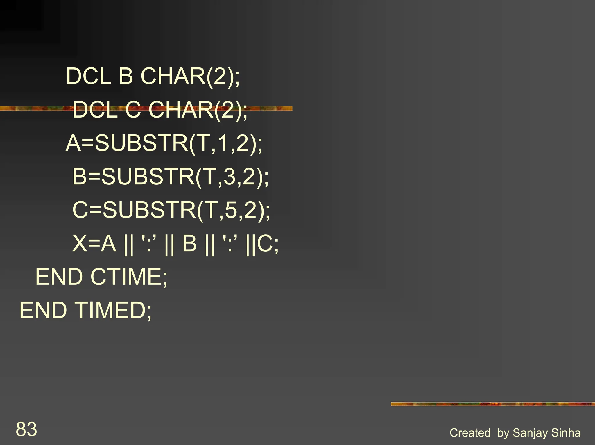 Created by Sanjay Sinha 83 DCL B CHAR(2); DCL C CHAR(2); A=SUBSTR(T,1,2); B=SUBSTR(T,3,2); C=SUBSTR(T,5,2); X=A || ':’ || B || ':’ ||C; END CTIME; END TIMED; 