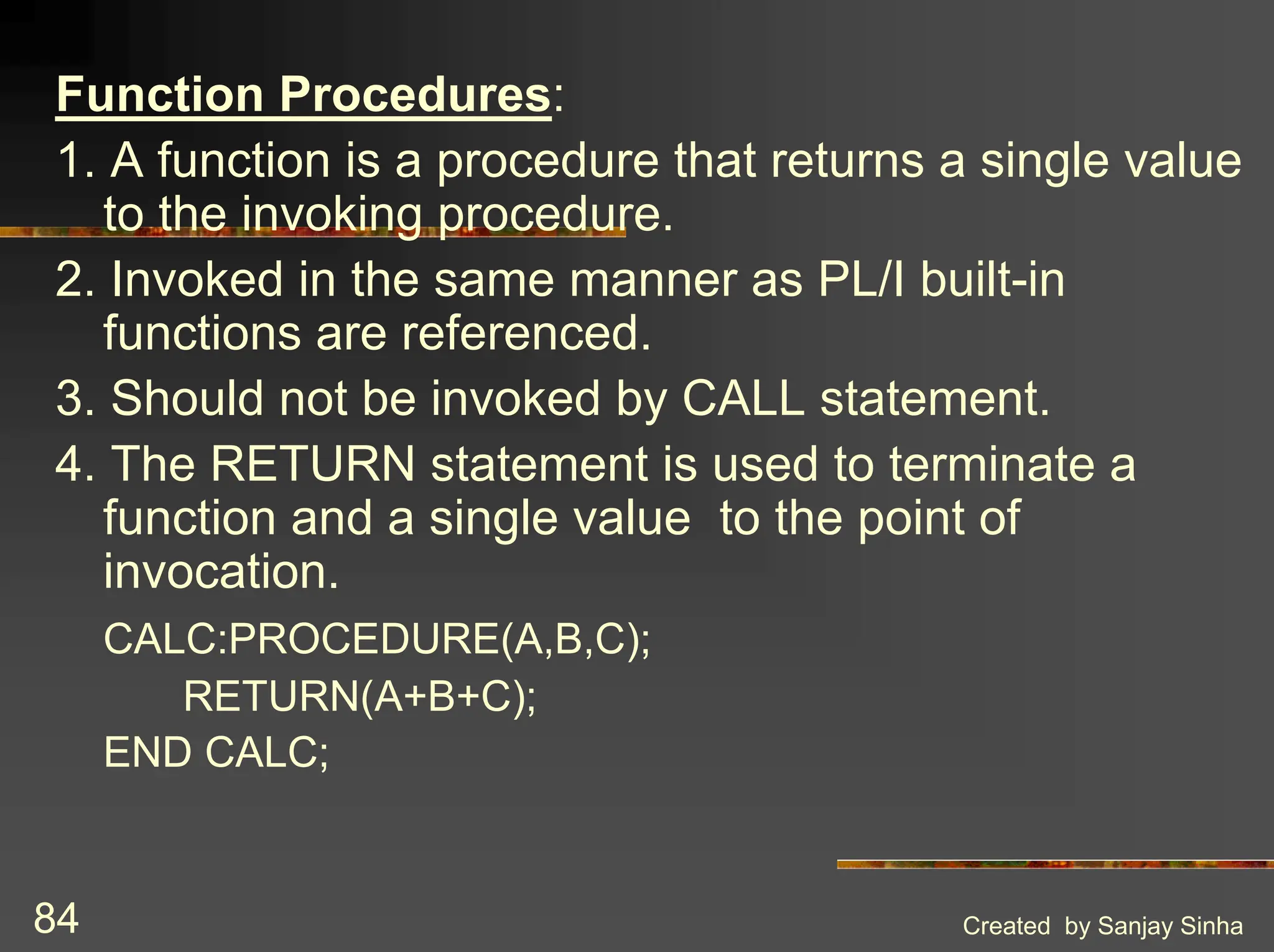Created by Sanjay Sinha 84 Function Procedures: 1. A function is a procedure that returns a single value to the invoking procedure. 2. Invoked in the same manner as PL/I built-in functions are referenced. 3. Should not be invoked by CALL statement. 4. The RETURN statement is used to terminate a function and a single value to the point of invocation. CALC:PROCEDURE(A,B,C); RETURN(A+B+C); END CALC; 