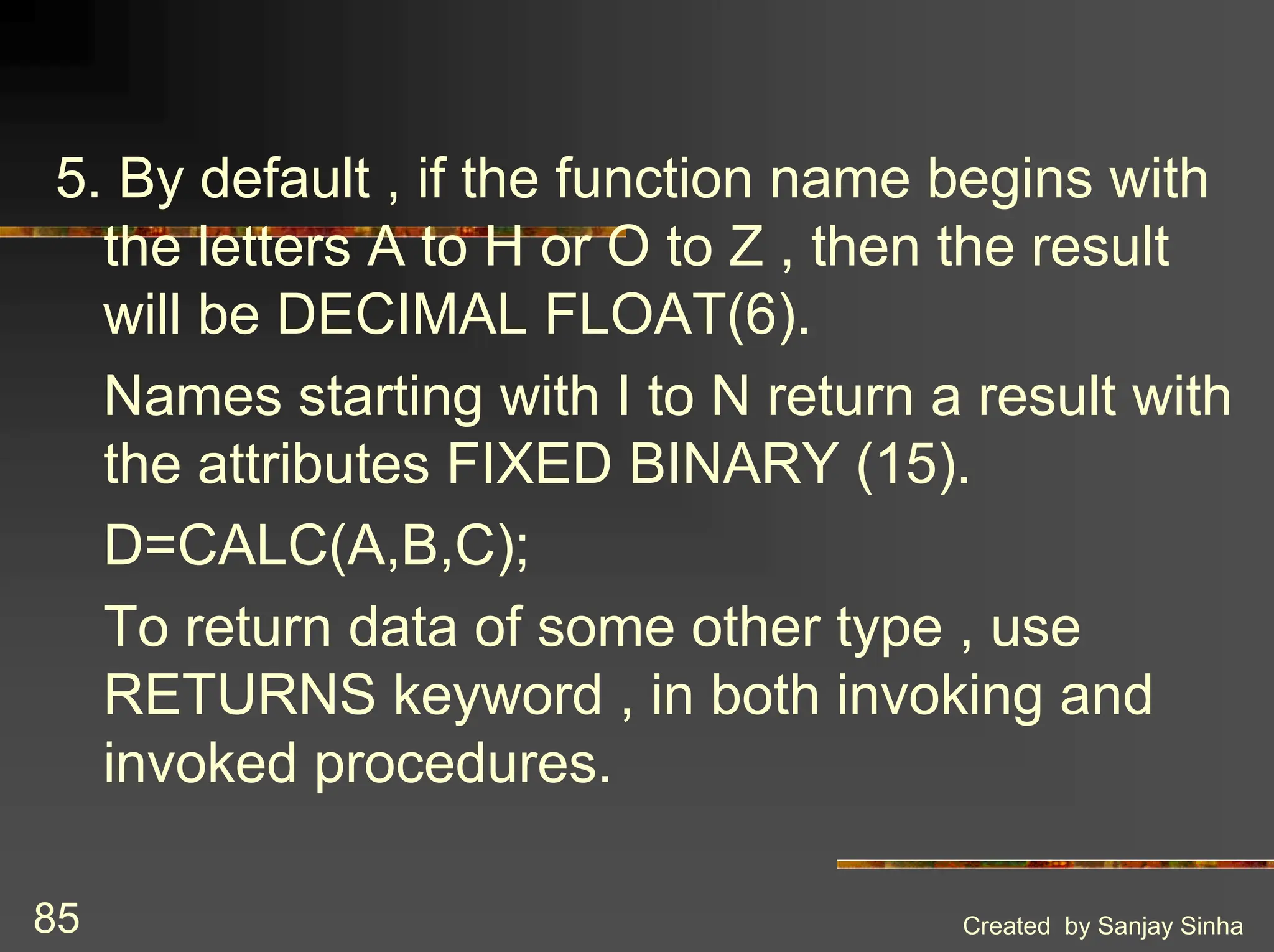 Created by Sanjay Sinha 85 5. By default , if the function name begins with the letters A to H or O to Z , then the result will be DECIMAL FLOAT(6). Names starting with I to N return a result with the attributes FIXED BINARY (15). D=CALC(A,B,C); To return data of some other type , use RETURNS keyword , in both invoking and invoked procedures. 