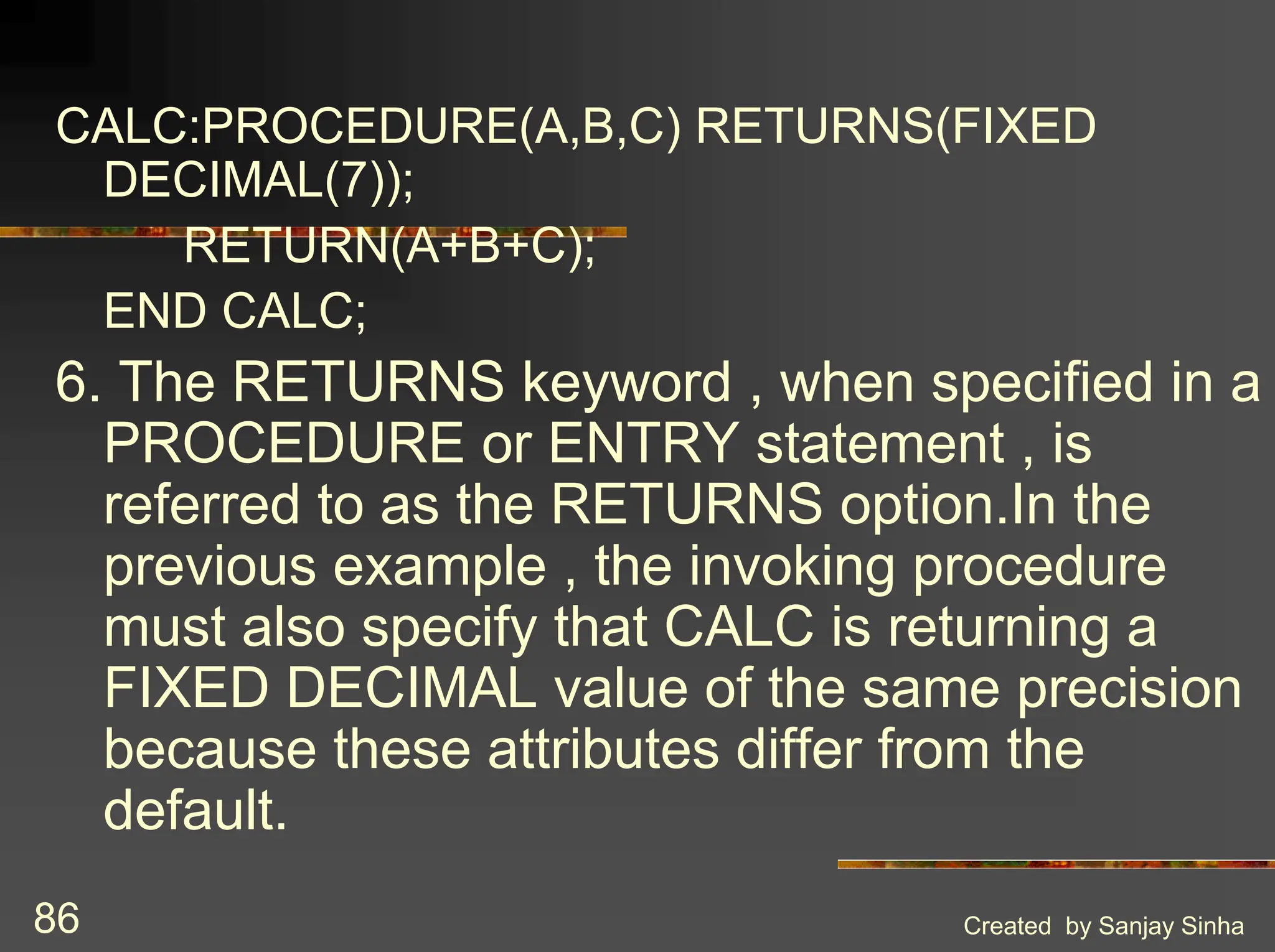 Created by Sanjay Sinha 86 CALC:PROCEDURE(A,B,C) RETURNS(FIXED DECIMAL(7)); RETURN(A+B+C); END CALC; 6. The RETURNS keyword , when specified in a PROCEDURE or ENTRY statement , is referred to as the RETURNS option.In the previous example , the invoking procedure must also specify that CALC is returning a FIXED DECIMAL value of the same precision because these attributes differ from the default. 