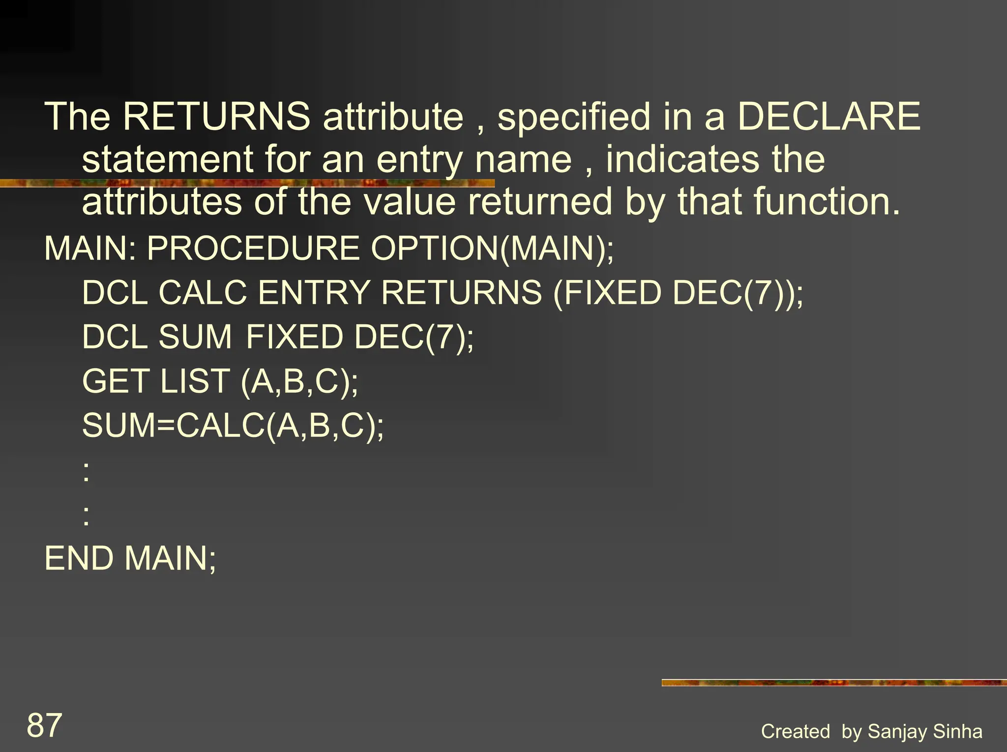 Created by Sanjay Sinha 87 The RETURNS attribute , specified in a DECLARE statement for an entry name , indicates the attributes of the value returned by that function. MAIN: PROCEDURE OPTION(MAIN); DCL CALC ENTRY RETURNS (FIXED DEC(7)); DCL SUM FIXED DEC(7); GET LIST (A,B,C); SUM=CALC(A,B,C); : : END MAIN; 