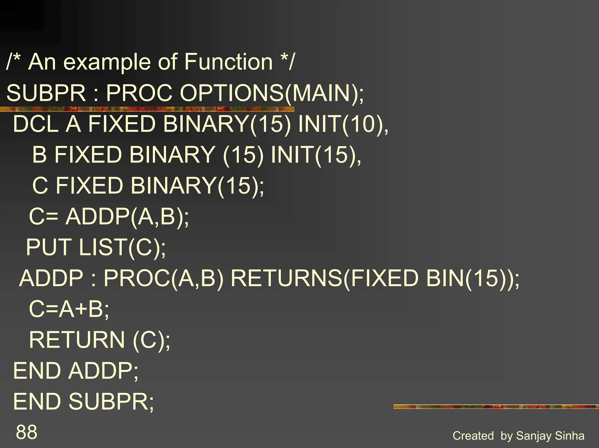 Created by Sanjay Sinha 88 /* An example of Function */ SUBPR : PROC OPTIONS(MAIN); DCL A FIXED BINARY(15) INIT(10), B FIXED BINARY (15) INIT(15), C FIXED BINARY(15); C= ADDP(A,B); PUT LIST(C); ADDP : PROC(A,B) RETURNS(FIXED BIN(15)); C=A+B; RETURN (C); END ADDP; END SUBPR; 