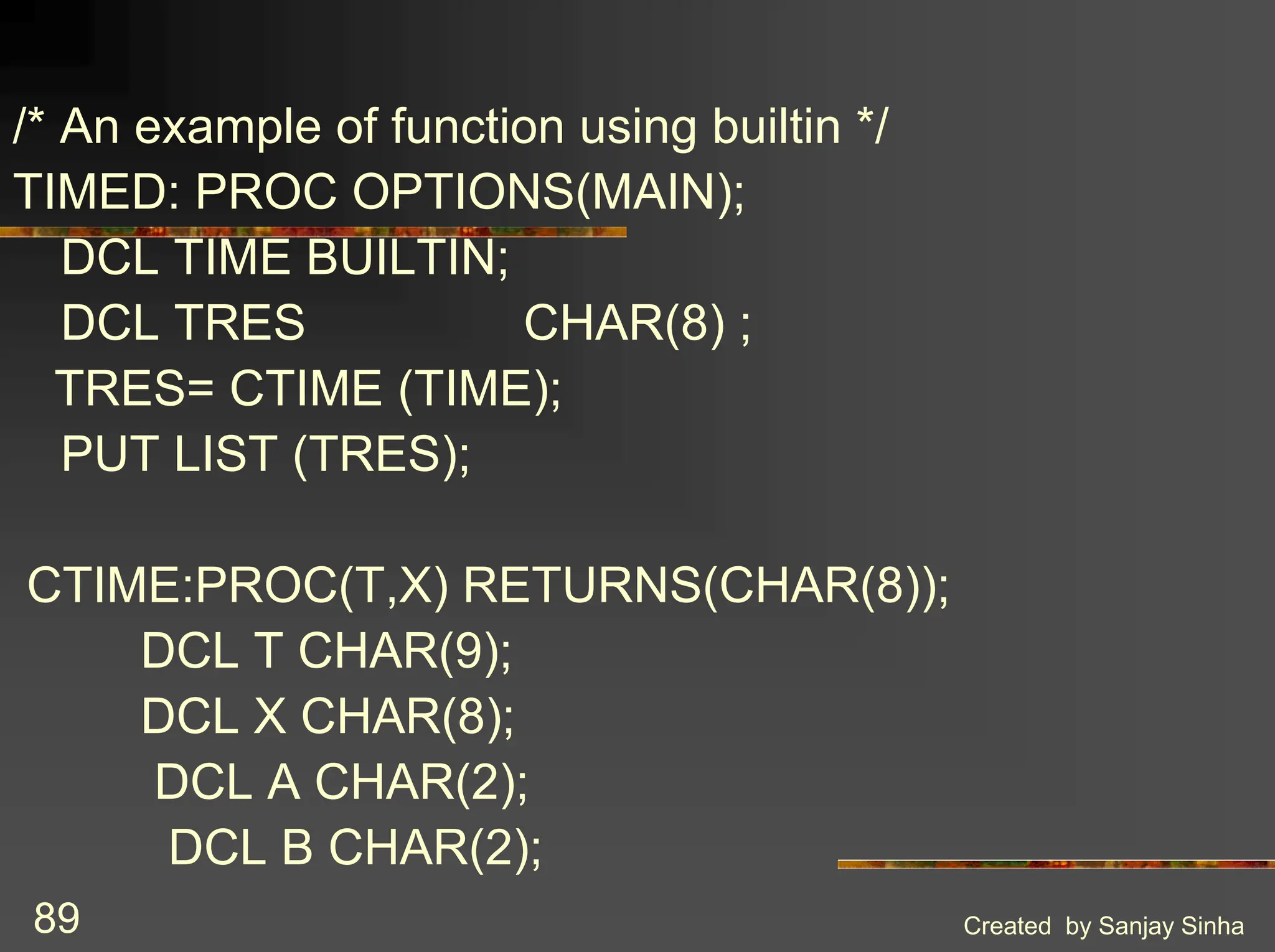Created by Sanjay Sinha 89 /* An example of function using builtin */ TIMED: PROC OPTIONS(MAIN); DCL TIME BUILTIN; DCL TRES CHAR(8) ; TRES= CTIME (TIME); PUT LIST (TRES); CTIME:PROC(T,X) RETURNS(CHAR(8)); DCL T CHAR(9); DCL X CHAR(8); DCL A CHAR(2); DCL B CHAR(2); 