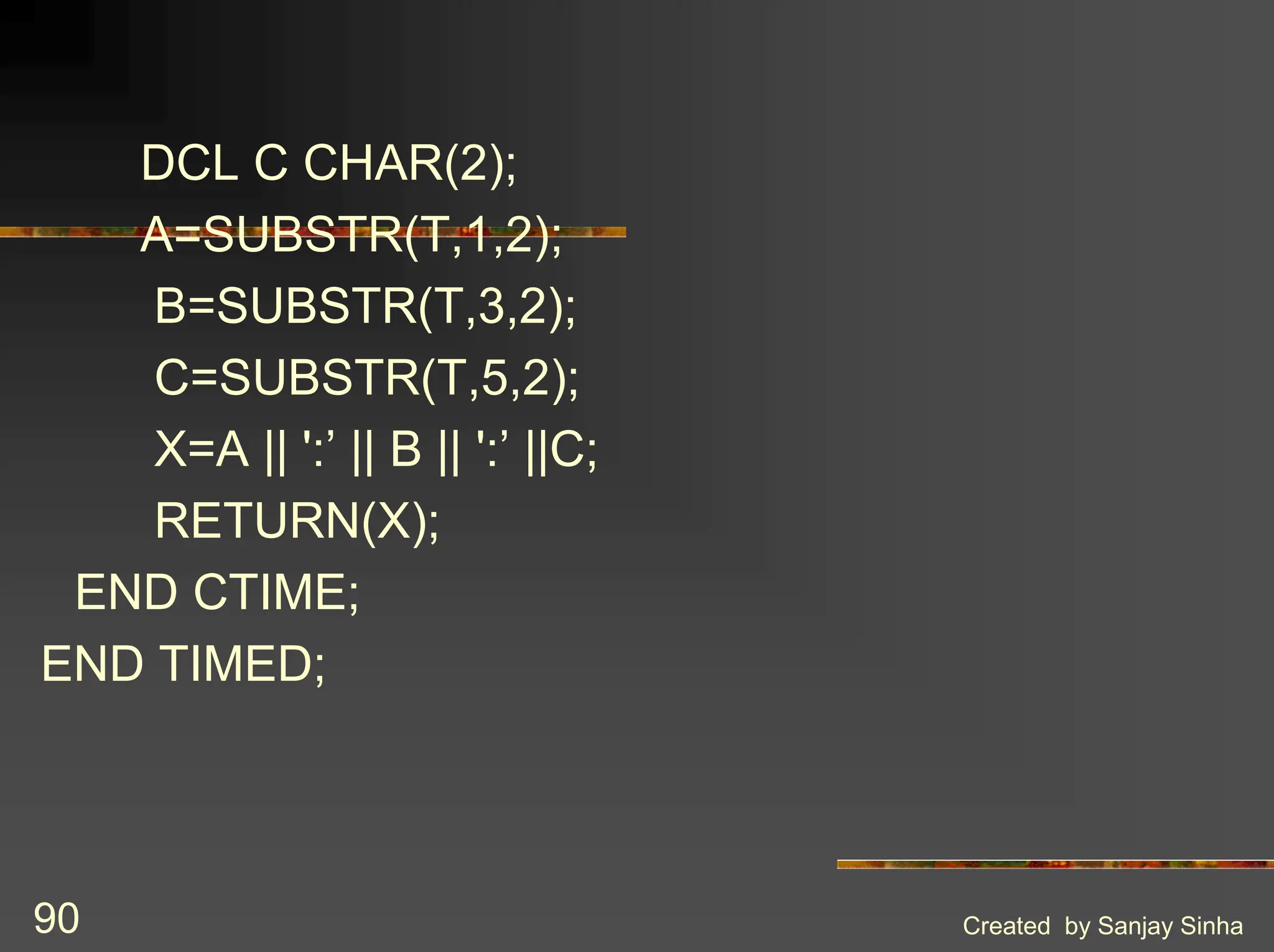 Created by Sanjay Sinha 90 DCL C CHAR(2); A=SUBSTR(T,1,2); B=SUBSTR(T,3,2); C=SUBSTR(T,5,2); X=A || ':’ || B || ':’ ||C; RETURN(X); END CTIME; END TIMED; 