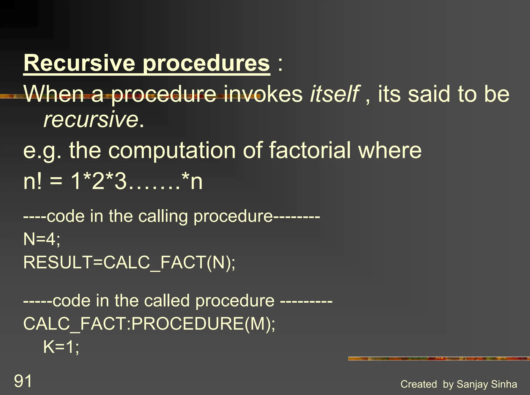 Created by Sanjay Sinha 91 Recursive procedures : When a procedure invokes itself , its said to be recursive. e.g. the computation of factorial where n! = 1*2*3…….*n ----code in the calling procedure-------- N=4; RESULT=CALC_FACT(N); -----code in the called procedure --------- CALC_FACT:PROCEDURE(M); K=1; 