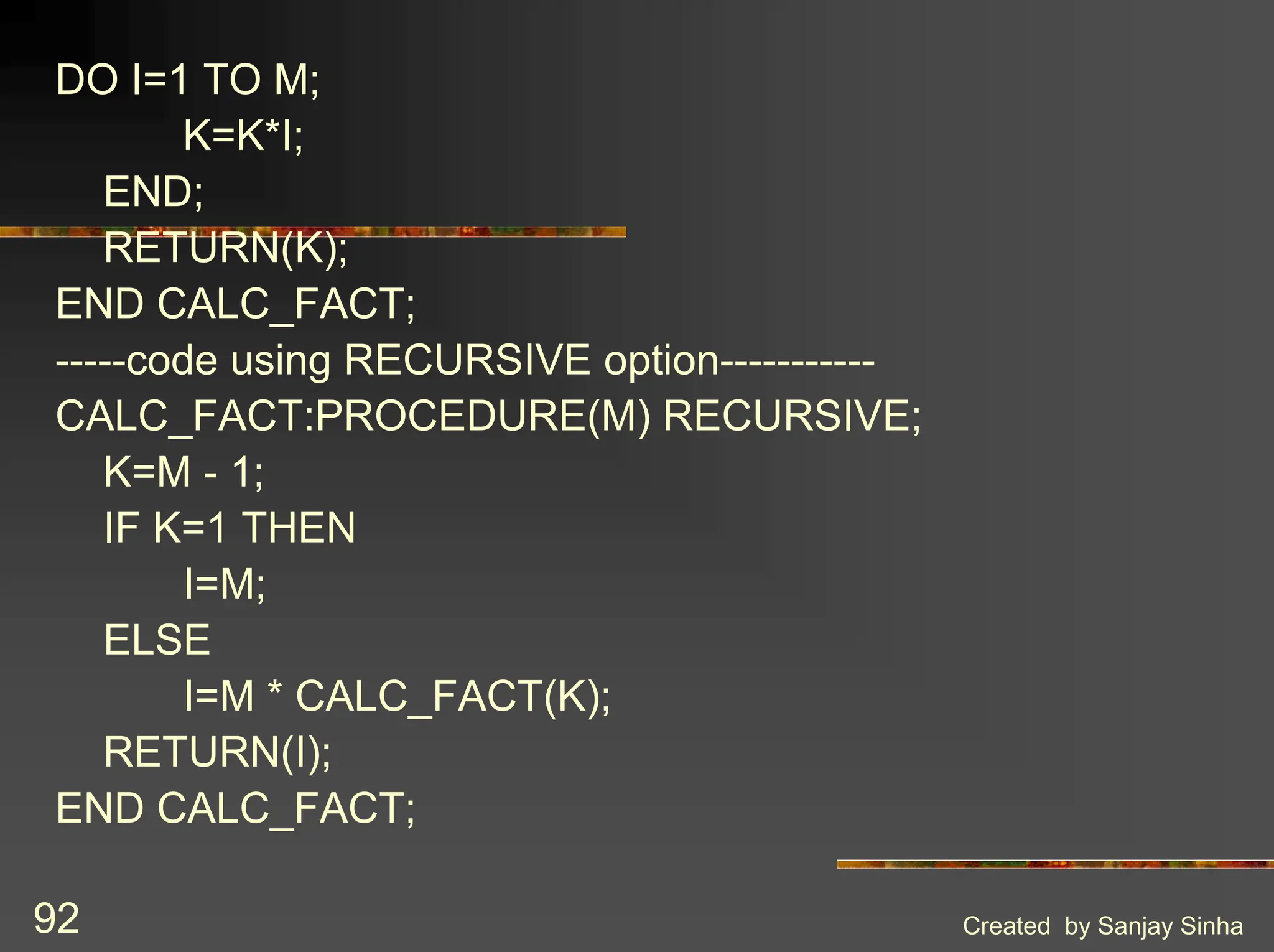 Created by Sanjay Sinha 92 DO I=1 TO M; K=K*I; END; RETURN(K); END CALC_FACT; -----code using RECURSIVE option----------- CALC_FACT:PROCEDURE(M) RECURSIVE; K=M - 1; IF K=1 THEN I=M; ELSE I=M * CALC_FACT(K); RETURN(I); END CALC_FACT; 