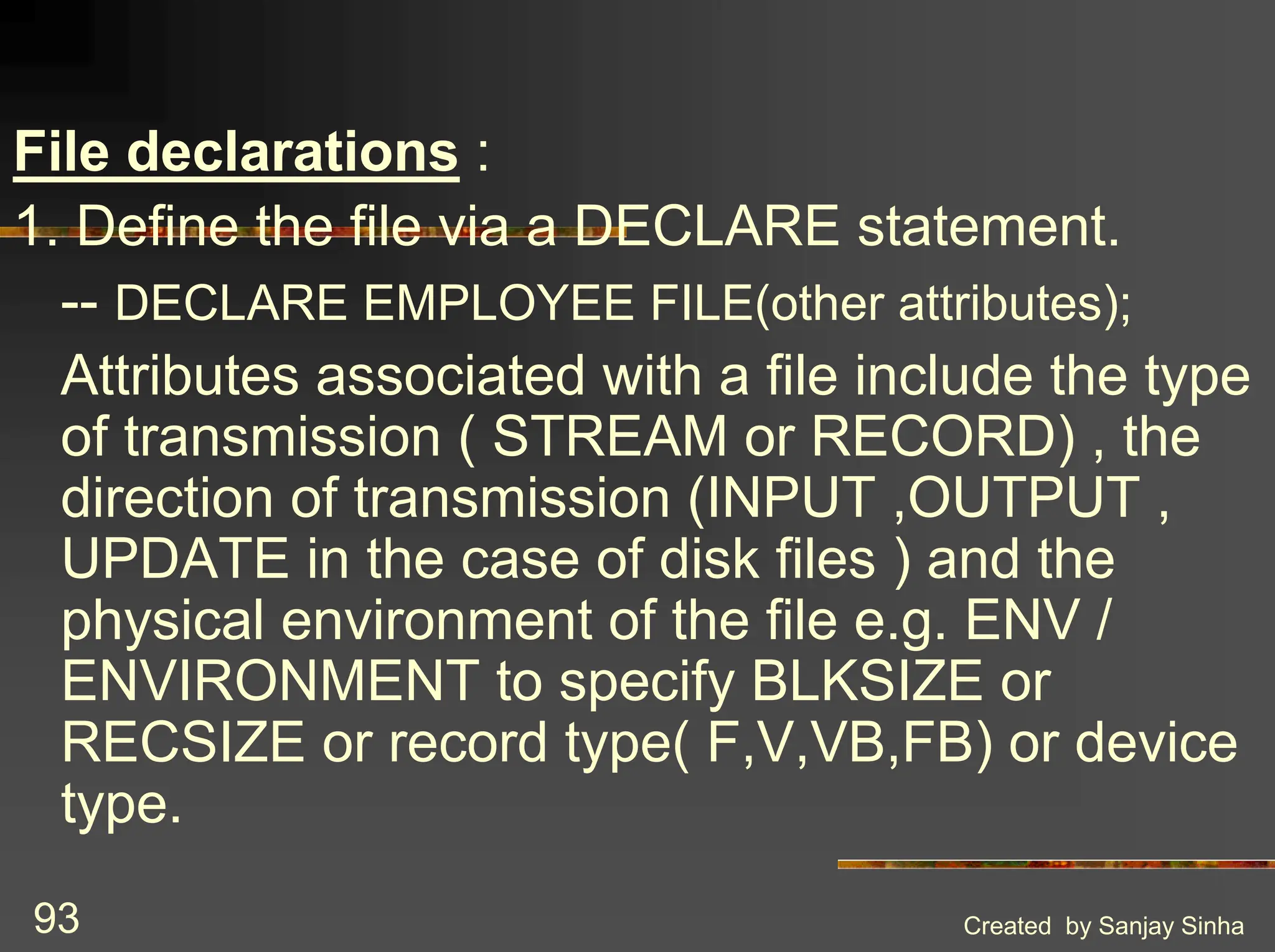 Created by Sanjay Sinha 93 File declarations : 1. Define the file via a DECLARE statement. -- DECLARE EMPLOYEE FILE(other attributes); Attributes associated with a file include the type of transmission ( STREAM or RECORD) , the direction of transmission (INPUT ,OUTPUT , UPDATE in the case of disk files ) and the physical environment of the file e.g. ENV / ENVIRONMENT to specify BLKSIZE or RECSIZE or record type( F,V,VB,FB) or device type. 
